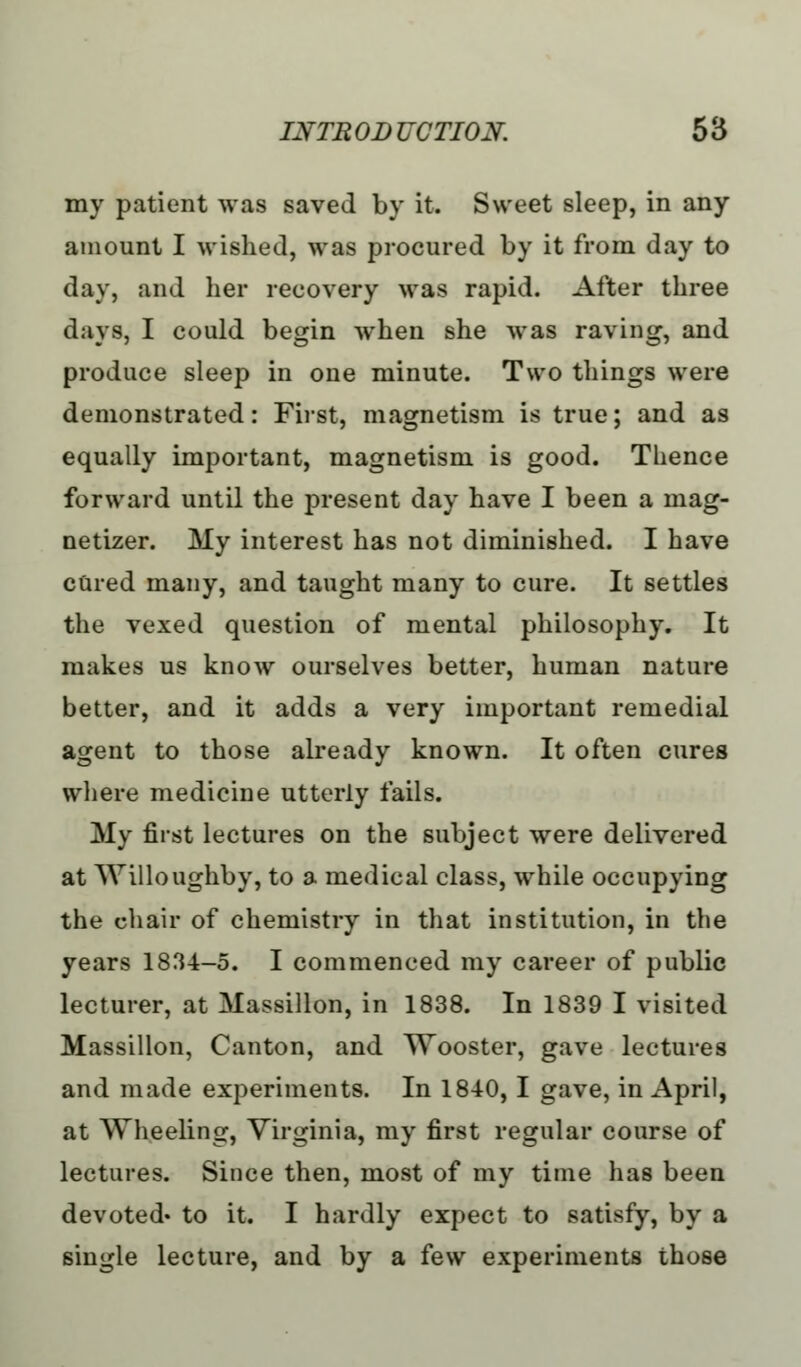 my patient was saved by it. Sweet sleep, in any amount I wished, was procured by it from day to day, and her recovery was rapid. After three days, I could begin when she was raving, and produce sleep in one minute. Two things were demonstrated: First, magnetism is true; and as equally important, magnetism is good. Thence forward until the present day have I been a inag- netizer. My interest has not diminished. I have cured many, and taught many to cure. It settles the vexed question of mental philosophy. It makes us know ourselves better, human nature better, and it adds a very important remedial agent to those already known. It often cures where medicine utterly fails. My first lectures on the subject were delivered at Willoughby, to a medical class, while occupying the chair of chemistry in that institution, in the years 1834-5. I commenced my career of public lecturer, at Massillon, in 1838. In 1839 I visited Massillon, Canton, and Wooster, gave lectures and made experiments. In 1840, I gave, in April, at Wheeling, Virginia, my first regular course of lectures. Since then, most of my time has been devoted- to it. I hardly expect to satisfy, by a single lecture, and by a few experiments those