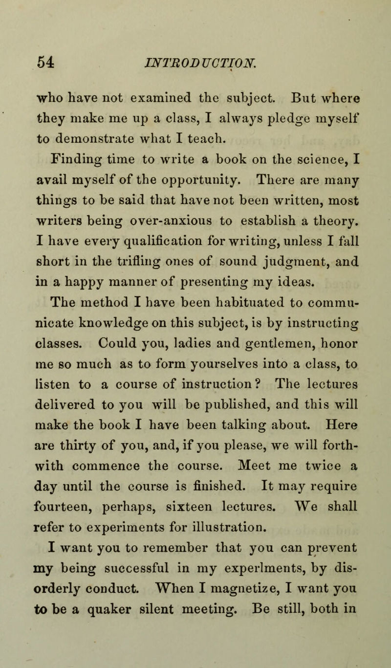 who have not examined the subject. But where they make me up a class, I always pledge myself to demonstrate what I teach. Finding time to write a book on the science, I avail myself of the opportunity. There are many things to be said that have not been written, most writers being over-anxious to establish a theory. I have every qualification for writing, unless I fall short in the trifling ones of sound judgment, and in a happy manner of presenting my ideas. The method I have been habituated to commu- nicate knowledge on this subject, is by instructing classes. Could you, ladies and gentlemen, honor me so much as to form yourselves into a class, to listen to a course of instruction ? The lectures delivered to you will be published, and this will make the book I have been talking about. Here are thirty of you, and, if you please, we will forth- with commence the course. Meet me twice a day until the course is finished. It may require fourteen, perhaps, sixteen lectures. We shall refer to experiments for illustration. I want you to remember that you can prevent my being successful in my experiments, by dis- orderly conduct. When I magnetize, I want you to be a quaker silent meeting. Be still, both in