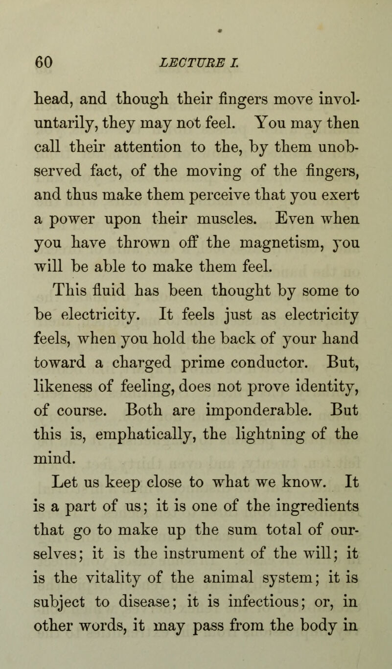 head, and though their fingers move invol- untarily, they may not feel. You may then call their attention to the, by them unob- served fact, of the moving of the fingers, and thus make them perceive that you exert a power upon their muscles. Even when you have thrown off the magnetism, you will be able to make them feel. This fluid has been thought by some to be electricity. It feels just as electricity feels, when you hold the back of your hand toward a charged prime conductor. But, likeness of feeling, does not prove identity, of course. Both are imponderable. But this is, emphatically, the lightning of the mind. Let us keep close to what we know. It is a part of us; it is one of the ingredients that go to make up the sum total of our- selves; it is the instrument of the will; it is the vitality of the animal system; it is subject to disease; it is infectious; or, in other words, it may pass from the body in