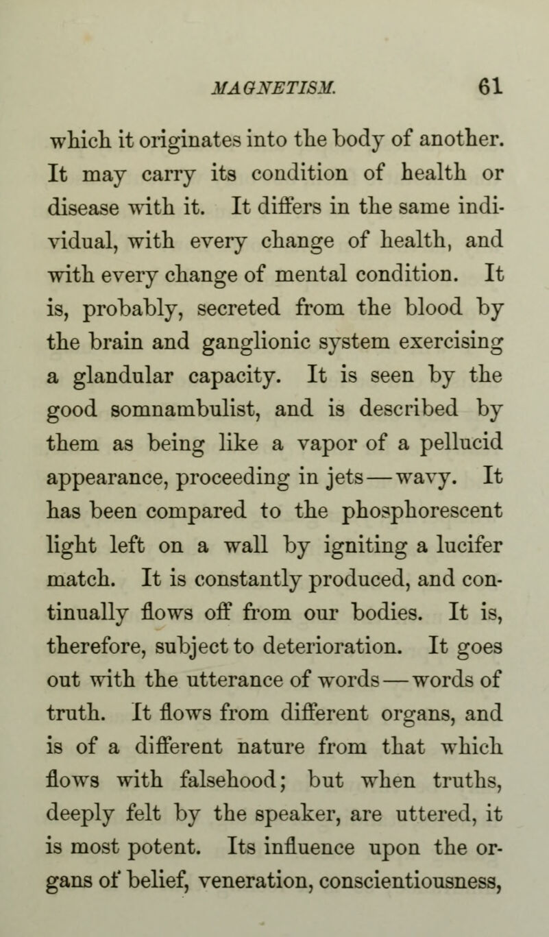 which it originates into the body of another. It may carry its condition of health or disease with it. It differs in the same indi- vidual, with every change of health, and with every change of mental condition. It is, probably, secreted from the blood by the brain and ganglionic system exercising a glandular capacity. It is seen by the good somnambulist, and is described by them as being like a vapor of a pellucid appearance, proceeding in jets — wavy. It has been compared to the phosphorescent light left on a wall by igniting a lucifer match. It is constantly produced, and con- tinually flows off from our bodies. It is, therefore, subject to deterioration. It goes out with the utterance of w^ords — words of truth. It flows from different organs, and is of a different nature from that which flowrs with falsehood; but when truths, deeply felt by the speaker, are uttered, it is most potent. Its influence upon the or- gans of belief, veneration, conscientiousness,