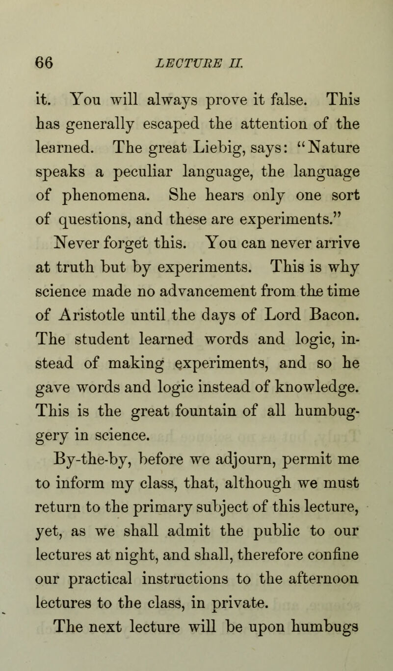 it. You will always prove it false. This has generally escaped the attention of the learned. The great Liebig, says: Nature speaks a peculiar language, the language of phenomena. She hears only one sort of questions, and these are experiments. Never forget this. You can never arrive at truth but by experiments. This is why science made no advancement from the time of Aristotle until the days of Lord Bacon. The student learned words and logic, in- stead of making experiments, and so he gave words and logic instead of knowledge. This is the great fountain of all humbug- gery in science. By-the-by, before we adjourn, permit me to inform my class, that, although we must return to the primary subject of this lecture, yet, as we shall admit the public to our lectures at night, and shall, therefore confine our practical instructions to the afternoon Lectures to the class, in private. The next lecture will be upon humbugs