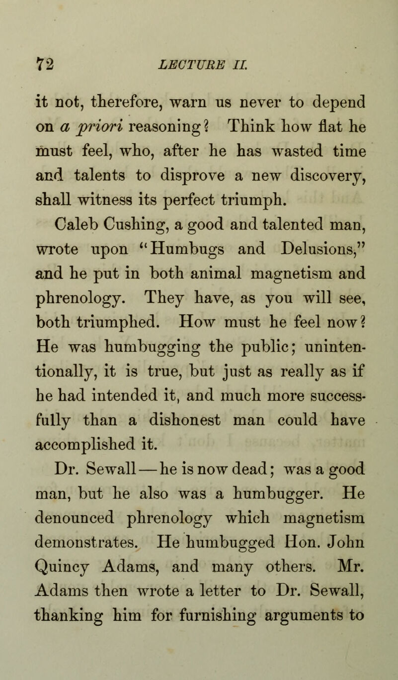 it not, therefore, warn us never to depend on a priori reasoning? Think how flat he must feel, who, after he has wasted time and talents to disprove a new discovery, shall witness its perfect triumph. Caleb Cushing, a good and talented man, wrote upon u Humbugs and Delusions, and he put in both animal magnetism and phrenology. They have, as you will see, both triumphed. How must he feel now? He was humbugging the public; uninten- tionally, it is true, but just as really as if he had intended it, and much more success- fully than a dishonest man could have accomplished it. Dr. Sewall — he is now dead; was a good man, but he also was a humbugger. He denounced phrenology which magnetism demonstrates. He humbugged Hon. John Quincy Adams, and many others. Mr. Adams then wrote a letter to Dr. Sewall, thanking him for furnishing arguments to