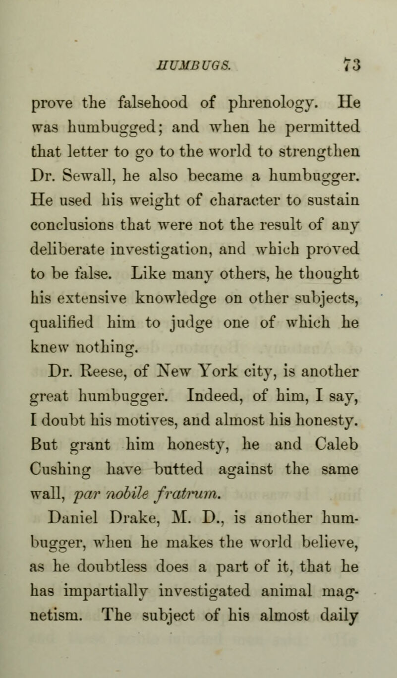 prove the falsehood of phrenology. He was humbugged; and when he permitted that letter to go to the world to strengthen Dr. Bewail, he also became a humbugger. He used his weight of character to sustain conclusions that were not the result of any deliberate investigation, and which proved to be false. Like many others, he thought his extensive knowledge on other subjects, qualified him to judge one of which he knew nothing. Dr. Reese, of New York city, is another great humbugger. Indeed, of him, I say, I doubt his motives, and almost his honesty. But grant him honesty, he and Caleb Cushing have butted against the same wall, par nobile fratrum. Daniel Drake, M. D., is another hum- bugger, when he makes the world believe, as he doubtless does a part of it, that he has impartially investigated animal mag- netism. The subject of his almost daily