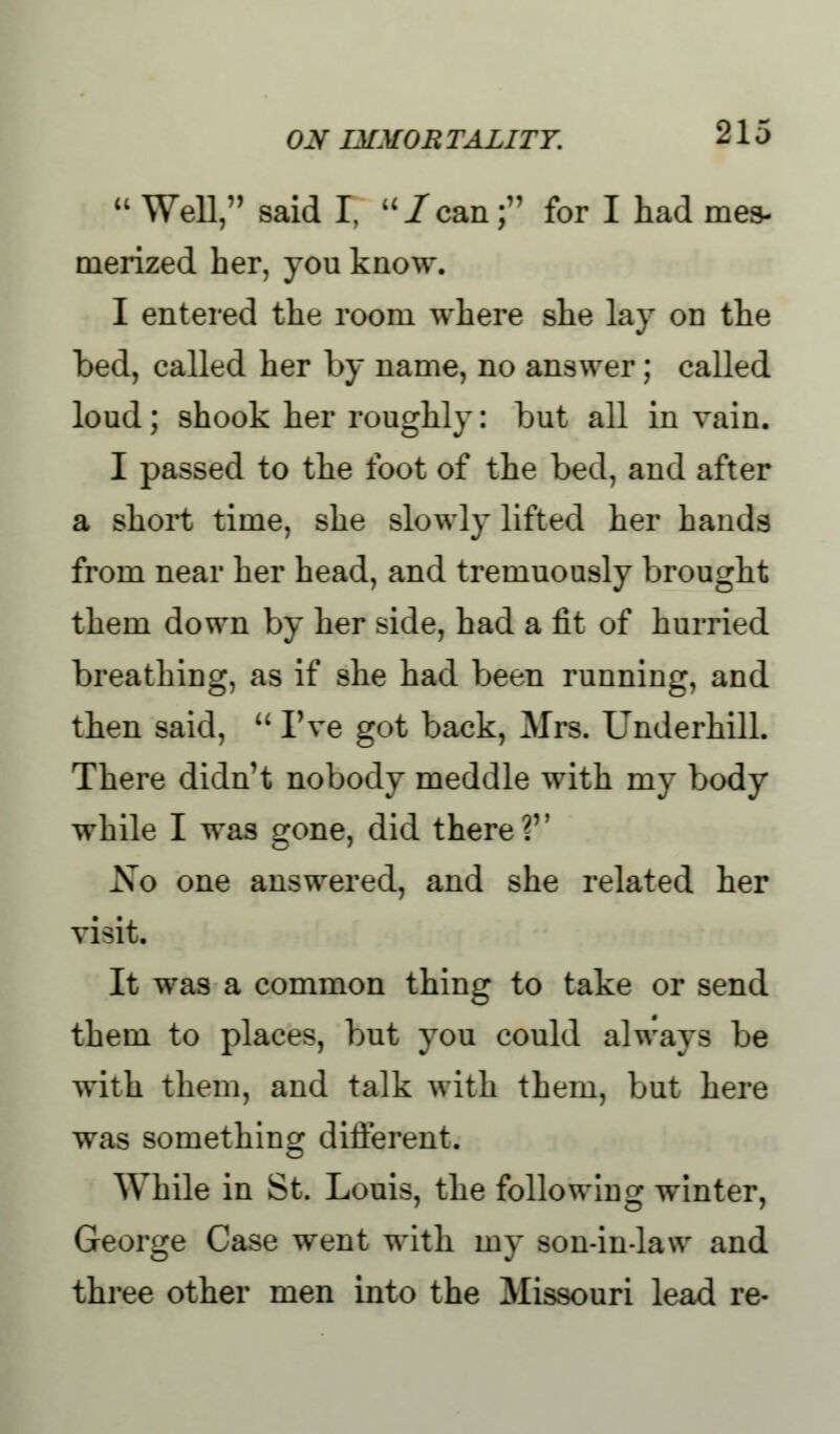  Well, said I, /can; for I had mes- merized her, you know. I entered the room where she lay on the bed, called her by name, no answer; called loud; shook her roughly: but all in vain. I passed to the foot of the bed, and after a short time, she slowly lifted her hands from near her head, and tremuously brought them down by her side, had a fit of hurried breathing, as if she had been running, and then said,  I've got back, Mrs. Underhill. There didn't nobody meddle with my body while I was gone, did there? Xo one answered, and she related her visit. It was a common thing to take or send them to places, but you could always be with them, and talk with them, but here was something different. While in St. Louis, the following: winter, George Case went with my son-in-law and three other men into the Missouri lead re-