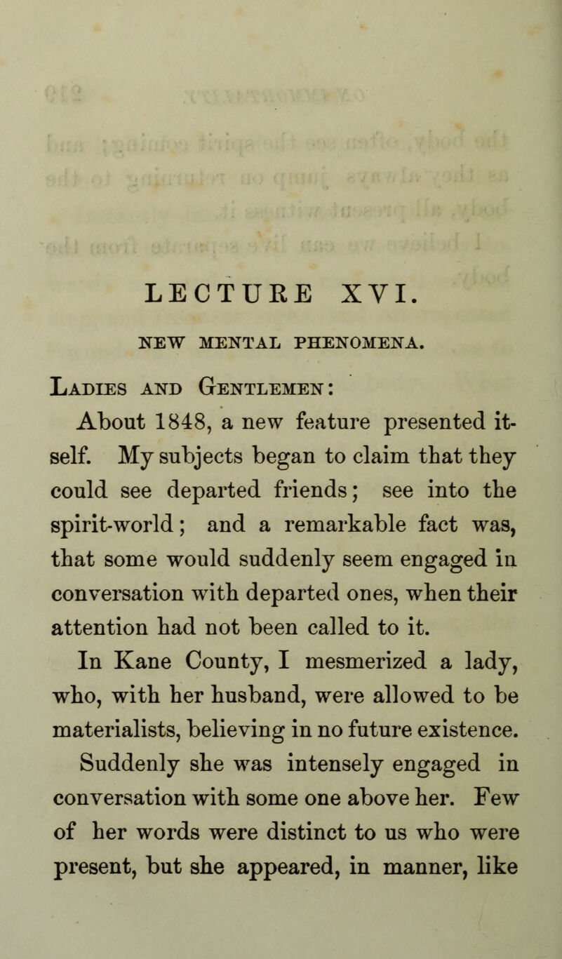 new mental phenomena. Ladies and Gentlemen: About 1848, a new feature presented it- self. My subjects began to claim that they could see departed friends; see into the spirit-world; and a remarkable fact was, that some would suddenly seem engaged in conversation with departed ones, when their attention had not been called to it. In Kane County, I mesmerized a lady, who, with her husband, were allowed to be materialists, believing in no future existence. Suddenly she was intensely engaged in conversation with some one above her. Few of her words were distinct to us who were present, but she appeared, in manner, like