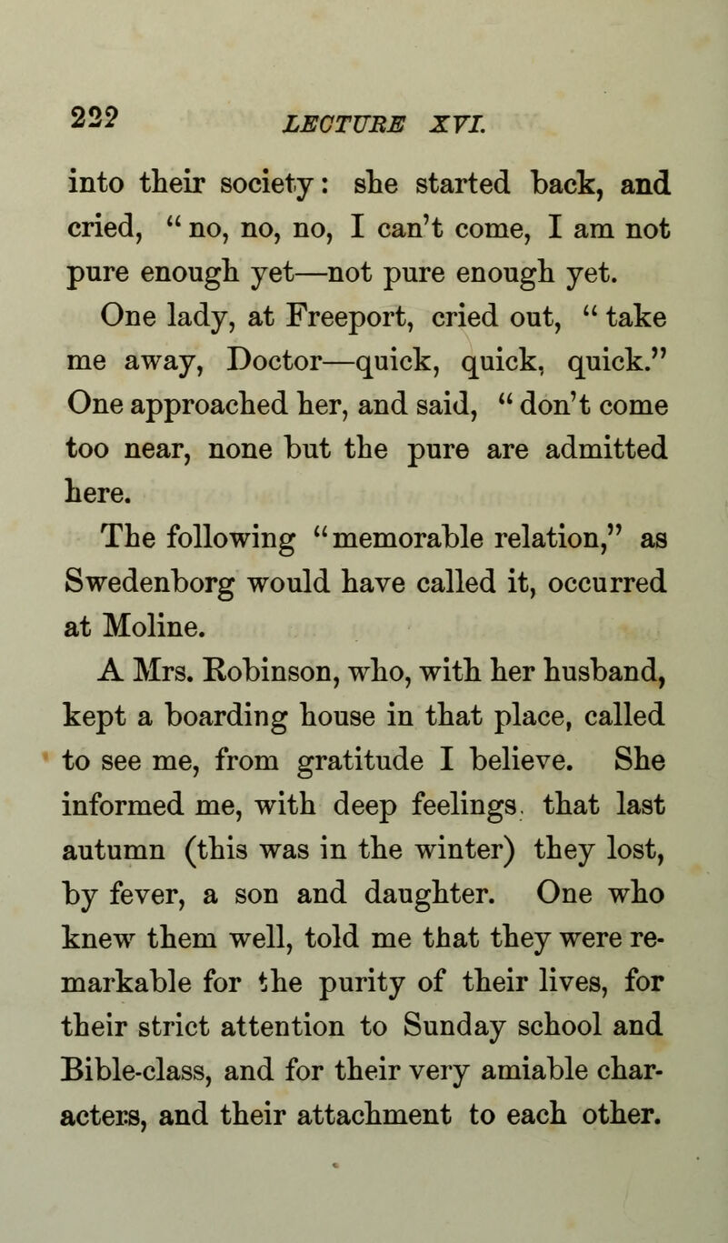 into their society: she started back, and cried,  no, no, no, I can't come, I am not pure enough yet—not pure enough yet. One lady, at Freeport, cried out,  take me away, Doctor—quick, quick, quick. One approached her, and said,  don't come too near, none but the pure are admitted here. The following memorable relation, as Swedenborg would have called it, occurred at Moline. A Mrs. Robinson, who, with her husband, kept a boarding house in that place, called to see me, from gratitude I believe. She informed me, with deep feelings, that last autumn (this was in the winter) they lost, by fever, a son and daughter. One who knew them well, told me that they were re- markable for the purity of their lives, for their strict attention to Sunday school and Bible-class, and for their very amiable char- acters, and their attachment to each other.