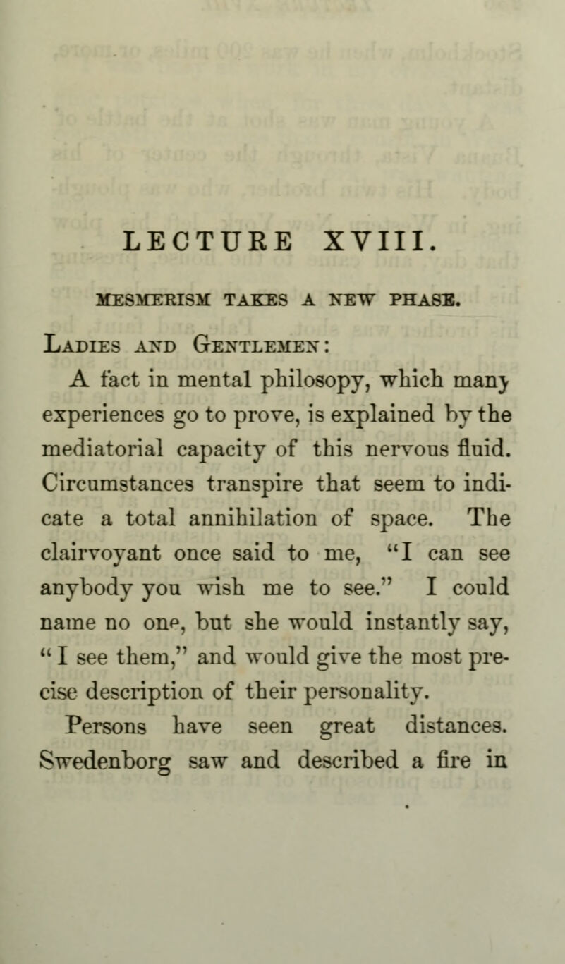 LECTURE XVIII. mesmerism takes a new phase. Ladies and Gentlemen: A fact in mental philosopy, which man} experiences go to prove, is explained by the mediatorial capacity of this nervous fluid. Circumstances transpire that seem to indi- cate a total annihilation of space. The clairvoyant once said to me, I can see anybody you wish me to see. I could name no onp, but she would instantly say,  I see them/1 and would give the most pre- cise description of their personality. Persons have seen great distances. Swedenborg saw and described a fire in