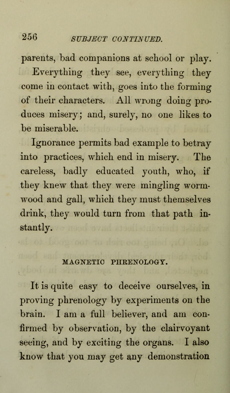 parents, bad companions at school or play. Everything they see, everything they come in contact with, goes into the forming of their characters. All wrong doing pro- duces misery; and, surely, no one likes to be miserable. Ignorance permits bad example to betray into practices, which end in misery. The careless, badty educated youth, who, if they knew that they were mingling worm- wood and gall, which they must themselves drink, they would turn from that path in- stantly. MAGNETIC PHRENOLOGY. It is quite easy to deceive ourselves, in proving phrenology by experiments on the brain. I am a full believer, and am con- firmed by observation, by the clairvoyant seeing, and by exciting the organs. I also know that you may get any demonstration
