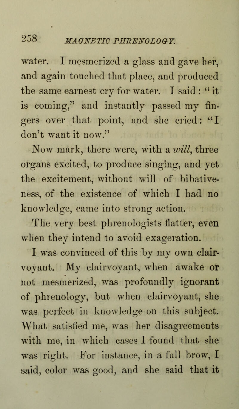 water. I mesmerized a glass and gave her, and again touched that place, and produced the same earnest cry for water. I said :  it is coming, and instantly passed my fin- gers over that point, and she cried: UI don't want it now. Now mark, there were, with a will, three organs excited, to produce singing, and yet the excitement, without will of bibative- ness, of the existence of which I had no knowledge, came into strong action. The very best phrenologists flatter, even when they intend to avoid exageration. I was convinced of this by my own clair- voyant. My clairvoyant, wlien awake or not mesmerized, was profoundly ignorant of phrenology, but when clairvoyant, she was perfect in knowledge on this subject. What satisfied me, was her disagreements with me, in which cases I found that she was right. For instance, in a full brow, I said, color was good, and she said that it