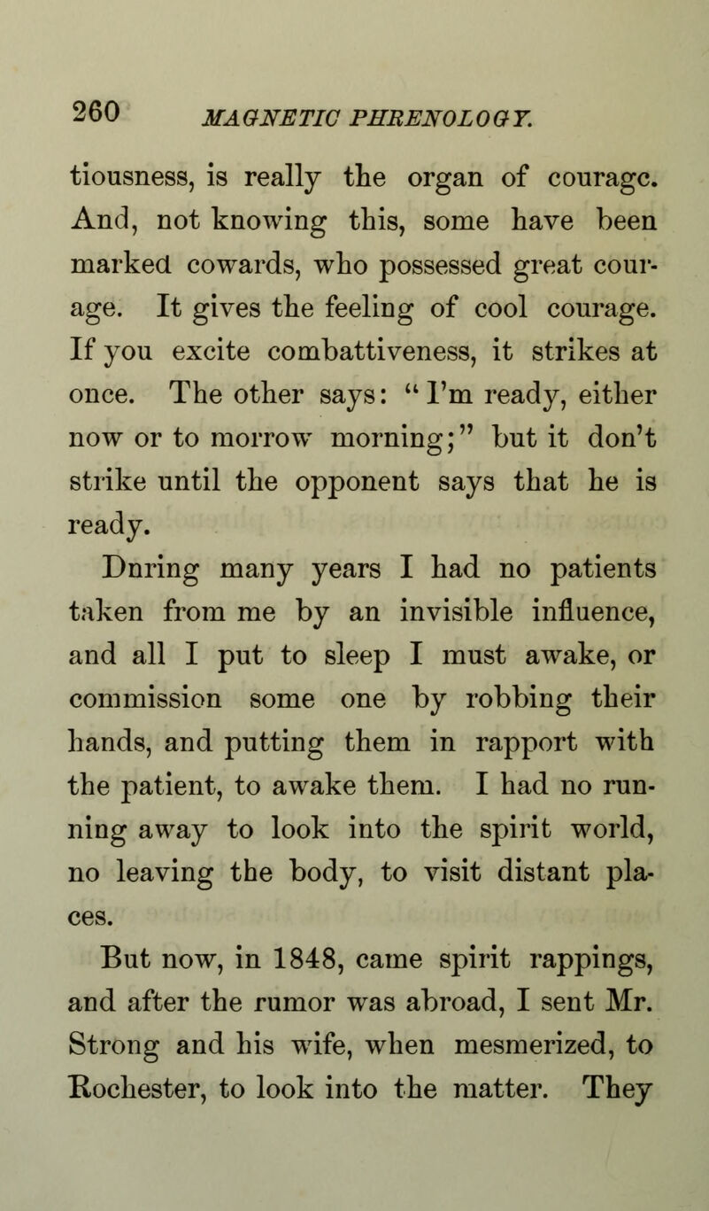 tiousness, is really the organ of courage. And, not knowing this, some have been marked cowards, who possessed great cour- age. It gives the feeling of cool courage. If you excite combattiveness, it strikes at once. The other says:  I'm ready, either now or to morrow morning; but it don't strike until the opponent says that he is ready. During many years I had no patients taken from me by an invisible influence, and all I put to sleep I must awake, or commission some one by robbing their hands, and putting them in rapport with the patient, to awake them. I had no run- ning away to look into the spirit world, no leaving the body, to visit distant pla- ces. But now, in 1848, came spirit rappings, and after the rumor was abroad, I sent Mr. Strong and his wife, when mesmerized, to Rochester, to look into the matter. They