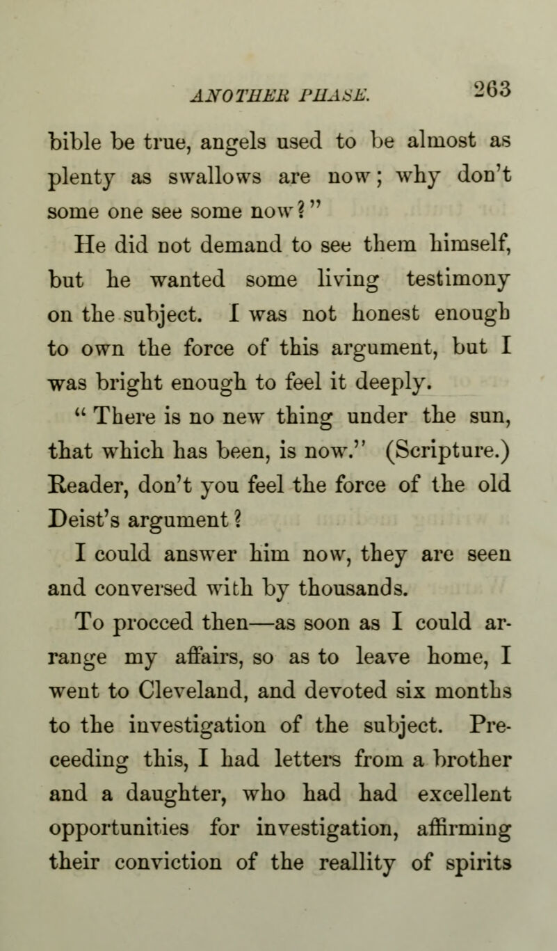 bible be true, angels used to be almost as plenty as swallows are now; why don't some one see some now ? He did not demand to see them himself, but he wanted some living testimony on the subject. I was not honest enough to own the force of this argument, but I was bright enough to feel it deeply.  There is no new thing under the sun, that which has been, is now. (Scripture.) Reader, don't you feel the force of the old Deist's argument ? I could answer him now, they are seen and conversed with by thousands. To proceed then—as soon as I could ar- range my affairs, so as to leave home, I went to Cleveland, and devoted six months to the investigation of the subject. Pro- ceeding this, I had letters from a brother and a daughter, who had had excellent opportunities for investigation, affirming their conviction of the reallity of spirits