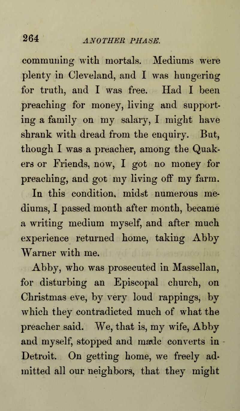 communing with mortals. Mediums were plenty in Cleveland, and I was hungering for truth, and I was free. Had I been preaching for money, living and support- ing a family on my salary, I might have shrank with dread from the enquiry. But, though I was a preacher, among the Quak- ers or Friends, now, I got no money for preaching, and got my living off my farm. In this condition, midst numerous me- diums, I passed month after month, became a writing medium myself, and after much experience returned home, taking Abby Warner with me. Abby, who was prosecuted in Massellan, for disturbing an Episcopal church, on Christmas eve, by very loud rappings, by which they contradicted much of what the preacher said. We, that is, my wife, Abby and myself, stopped and made converts in Detroit. On getting home, we freely ad- mitted all our neighbors, that they might