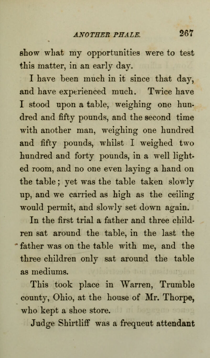 show what my opportunities were to test this matter, in an early day. I have been much in it since that day, and have experienced much. Twice have I stood upon a table, weighing one hun- dred and fifty pounds, and the second time with another man, weighing one hundred and fifty pounds, whilst I weighed two hundred and forty pounds, in a well light- ed room, and no one even laying a hand on the table; yet was the table taken slowly up, and we carried as high as the ceiling would permit, and slowly set down again. In the first trial a father and three child- ren sat around the table, in the last the father was on the table with me, and the three children only sat around the table as mediums. This took place in Warren, Trumble county, Ohio, at the house of Mr. Thorpe, who kept a shoe store. Judge Shirtliff was a frequeut attendant