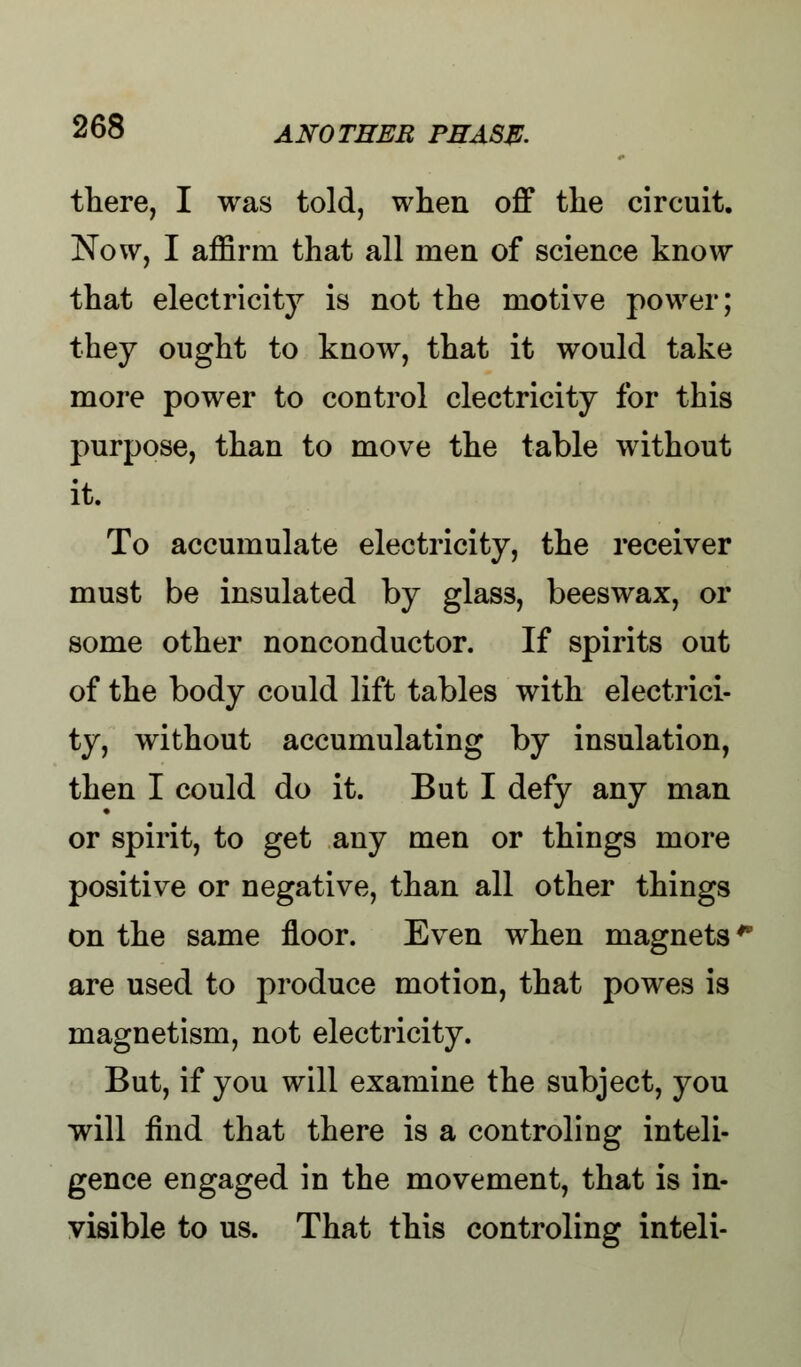 there, I was told, when off the circuit. Now, I affirm that all men of science know that electricity is not the motive power; they ought to know, that it would take more power to control electricity for this purpose, than to move the table without it. To accumulate electricity, the receiver must be insulated by glass, beeswax, or some other nonconductor. If spirits out of the body could lift tables with electrici- ty, without accumulating by insulation, then I could do it. But I defy any man or spirit, to get any men or things more positive or negative, than all other things on the same floor. Even when magnets4 are used to produce motion, that powes is magnetism, not electricity. But, if you will examine the subject, you will find that there is a controling inteli- gence engaged in the movement, that is in- visible to us. That this controling inteli-