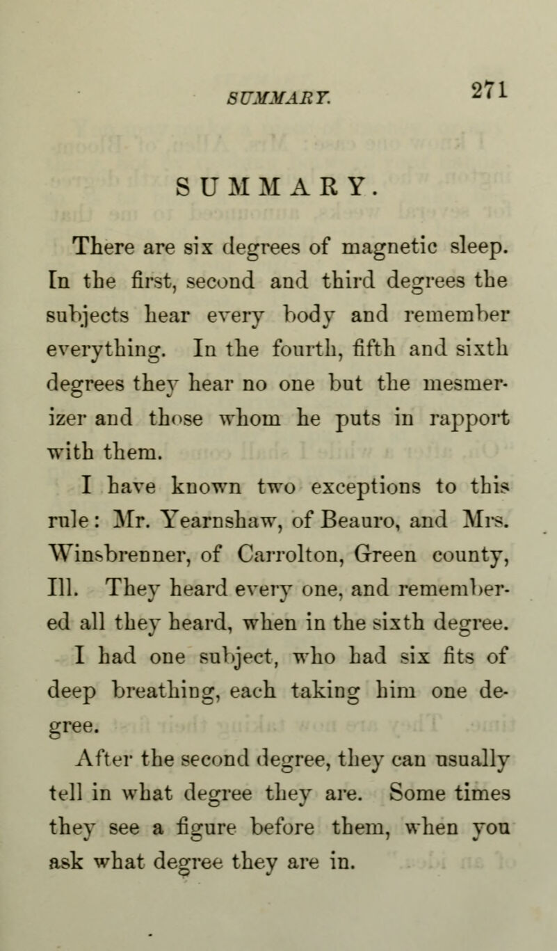 SUMMARY. There are six degrees of magnetic sleep. In the first, second and third degrees the subjects hear every body and remember everything. In the fourth, fifth and sixth degrees they hear no one but the mesmer- izer and those whom he puts in rapport with them. I have known two exceptions to this rule : Mr. Yearnshaw, of Beauro, and Mrs* Winsbrenner, of Carrolton, Green county, 111. They heard every one, and remember- ed all they heard, when in the sixth degree. I had one subject, who had six fits of deep breathing, each taking him one de- gree. After the second degree, they can usually tell in what degree they are. Some times they see a figure before them, when you ask what degree they are in.