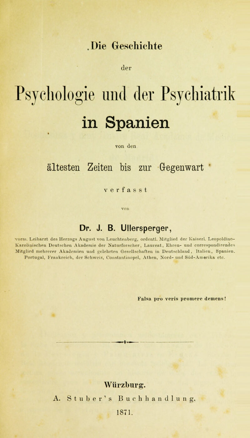 der Psychologie und der Psychiatrik in Spanien von den ältesten Zeiten bis zur Gegenwart ' verfasst von Dr. J. B. Ullersperger, vorm. Leibarzt des Herzogs August von Leuchtenberg, ordentl. Mitglied der Kaiserl. Leopoldino- Karolinisehen Deutschen Akademie der Naturforscher, Laureat, Ehren- und correspundirendes Mitglied mehrerer Akademien und gelehrten Gesellschaften in Deutschland, Italien, Spanien. Portugal, Frankreich, der Schweiz, Constantinopel, Athen, Nord- und Sud-Amerika etc. Falsa pro veris promere deniens! Würzburg. A. Stuber's Buch h an dl u n g, 1871.