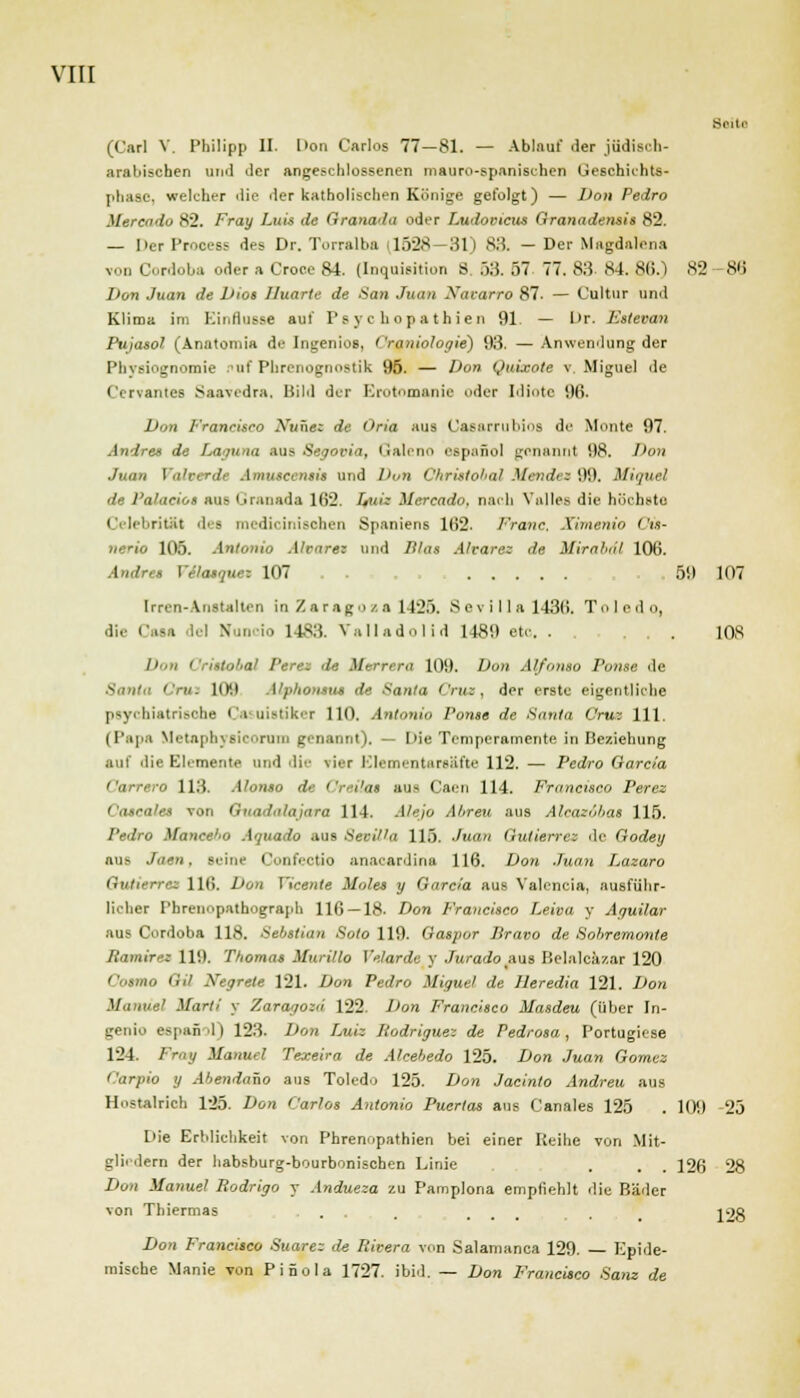 Seite (Carl V. Philipp II. I'on Carlos 77—81. — Ablauf der jüdisch- arabischen und der angeschlossenen mauro-spanischen Geschichts- phase, welcher die der katholischen Könige gefolgt) — Don Pedro Mereado 82. Fray Luis de Granada oder Ludovicus Granadensis 82. — Per Process des Dr. Torralba 1.V2S 31 I 83. — Der Magdalena v 3ordoba oder a Croce 84. (Inquisition B. 53. 57 77. 83. 84. 86.) 82 -86 Don Juan de Dios Huarte de San Juan Xucarro 87. — Cultur und Klima im Einflüsse auf Psychopathien 91 — Kr. Estevan Pujasol (Anatomia de Ingeniös, Craniologie) 93. — Anwendung der Physiognomie nuf Phrenognostik 95. — Don Quixote v. Miguel de Cervantes Saavedra, Bild der Erotomanie oder Miote 96. Don Francisco Nunez de Oria aus Uasarrubios de Monte 97. Andres de Laguna aus Segovia, Galeno espanol genannt 98. Don Juan Valverde Amusccnsis und Dun Chrittobal Mendt i 99. Miguel de l'alacio» aus Granada 162. Lutz Mereado, nach Vnlles die höchste CelebritSl des medioinisohen Spaniens 162. Franc Ximenio Cis- nerio 105. Antonio Alcarez und Blas Altäre» de Mirabdi 106. Andres VSIatque: 107 59 107 Irren-Anstalten in Zaragoza 1425. S e v i I 1 a 1436. Toledo, die Caaa del Nuncio 1483. Valladolid 1489 etc. . . 108 Don L'ristohal Peres de Merrera 109. Don AffontO Ponte de 'Y». HM Alphontut de Santa Cruz, der erste eigentliche psychiatrische Casuiatiker 110. Antonio Ponte de Santa Cruz 111. (Papa Metaphysicorom genannt). — Die Temperamente in Beziehung auf die Elemente und die vier Elementarsäfte 112. — Pedro Garcia WO 113. Alonto de Crei'at aus Caen 114. Francisco Peres Caecales von Guadalajara 114. Alejo Abreu aus Alrazobas 115. Pedro Mancel'O Aquado aus Sevilla 115. Juan Gutierrez de Godey aus ■Tom, seine Confectia anaoardina 116. Don Juan Lazaro Gutterrez 116. Don Yicente Males y Garcia aus Valencia, ausführ- licher Pbrenopathograph 116 — 18. Don Francisco Leiva y Aguilar aus Cordoba 118. Sebstian Solo 119. Gaspor Bravo de Sobremonte liamirez 119. Thomas Murillo Velarde y Jurado .aus Belalciizar 120 uo (,',/ Ntgrett 121. Don Pedro Miguel de Heredia 121. Don Manuel Marti y Zaragoza 122. Don Francisco Masdeu (über In- genio espanol) 123. Don TMiz Hodriguez de Pedrosa , Portugiese 124. Fray Manuel Texeira de Alcebedo 125. Don Juan Gomez Carpio y Abendano aus Toledo 125. Don Jacinto Andreu aus Hostairich 125. Don Carlos Antonio Puertas aus Canales 125 . 109 -25 Die Erblichkeit von Phrenopathien bei einer Reihe von Mit- gliedern der habsburg-bourbonischen Linie . . . 126 28 Dun Manuel Rodrigo y Andueza zu Pamplona empfiehlt die Bäder von Thiermas ... . ... . \')R Don Francisco Suare: de Rivera von Salamanca 129. Epide- mische Manie von PiSola 1727. ibid. — Don Francisco Sanz de