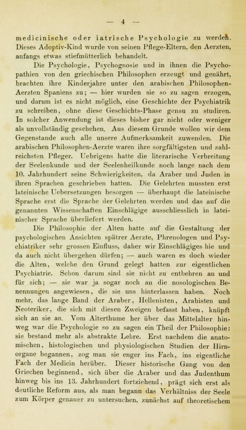 medicinische oder iatrische Psychologie zu werden. Dieses Adoptiv-Kind wurde von seinen Pflege-Eltern, den Aerzten, anfangs etwas stiefmütterlich behandelt. Die Psychologie, Psychognosie und in ihnen die Psycho- pathien von den griechischen Philosophen erzeugt und genährt, brachten ihre Kinderjahre unter den arabischen Philosophen« Aerzten Spaniens zu; — hier wurden sie so zu sagen erzogen, und darum ist es nicht möglich, eine Geschichte der Psychiatrik zu schreiben, ohne diese Geschichts-Phase genau zu studiren. In solcher Anwendung ist. dieses bisher gar nicht oder weniger als unvollständig geschehen. Aus diesem Grunde wollen wir dein Gegenstande auch alle unsere Aufmerksamkeit zuwenden. Die arabischen Philosophen-Aerzte waren ihre sorgfältigsten und zahl- reichsten Pfleger. Uebrigens hatte die literarische Verbreitung der Seelenkunde und der Seelenheilkunde noch lange nach dem 10. Jahrhundert seine Schwierigkeiten, da Araber und Juden in ihren Sprachen geschrieben hatten. Die Gelehrten mussten erst lateinische Uebersetzungen besingen — überhaupt die lateinische Sprache erst die Sprache der Gelehrten werden und das auf die genannten Wissenschaften Einschlägige ausschliesslich in latei- nischer Sprache überliefert werden. Die Philosophie der Alten hatte auf die Gestaltung der psychologischen Ansiebten spätrer Aerzte, Phrenologen und Psy- chiatriker sehr grossen Einfluss, daher wir Einschlägiges hie und da auch nicht übergehen dürfen; — auch waren es doch wieder die Alten, welche den Grund gelegt hatten zur eigentlichen Psychiatrie. Schon darum sind sie nicht zu entbehren an und für sich; — sie war ja sogar noch an die nosologischen Be- nennungen angewiesen, die sie uns hinterlassen haben. Noch mehr, das lange Band der Araber, Hellenisten, Arabisten und Neoteriker, die sich mit diesen Zweigen befasst haben, knüpft sich an sie an. Vom Alterthume her über das Mittelalter hin- weg war die Psychologie so zu sagen ein Theil der Philosophie: sie bestand mehr als abstrakte Lehre. Erst nachdem die anato- mischen, histologischen und physiologischen Studien der Hirn- organe begannen, zog man sie enger ins Fach, ins eigentliche Fach der Median herüber. Dieser historische Gang von den Griechen beginnend, sich über die Araber und das Judenthum hinweg bis ins 13. Jahrhundert fortziehend, prägt sich erst als deutliche Reform aus. als man begann das Verhältniss der Seele zum Körper genauer zu untersuchen, zunächst auf theoretischem