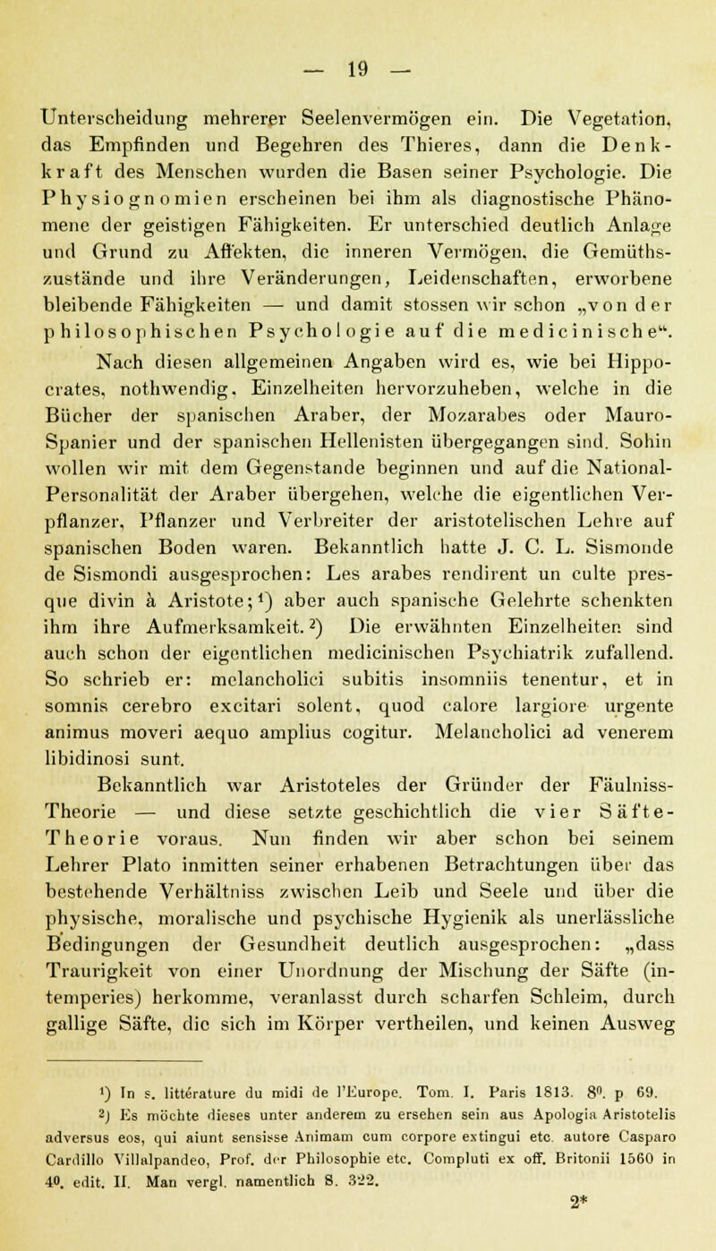 Unterscheidung mehrerer Seelenvermögen ein. Die Vegetation, das Empfinden und Begehren des Thieres, dann die Denk- kraft des Menschen wurden die Basen seiner Psychologie. Die Physiognomien erscheinen bei ihm als diagnostische Phäno- mene der geistigen Fähigkeiten. Er unterschied deutlich Anlage und Grund zu Affekten, die inneren Vermögen, die Gemüts- zustände und ihre Veränderungen, Leidenschaften, erworbene bleibende Fähigkeiten — und damit stossen wir schon „von der philosophischen Psychologie auf die med icinische. Nach diesen allgemeinen Angaben wird es, wie bei Hippo- crates, nothwendig. Einzelheiten hervorzuheben, welche in die Bücher der spanischen Araber, der Mozarabes oder Mauro- Spanier und der spanischen Hellenisten übergegangen sind. Sohin wollen wir mit dem Gegenstande beginnen und auf die National- Personalität der Araber übergehen, welche die eigentlichen Ver- pflanzer, Pflanzer und Verbreiter der aristotelischen Lehre auf spanischen Boden waren. Bekanntlich hatte J. C. L. Sismonde de Sismondi ausgesprochen: Les arabes rendirent un culte pres- que divin k Aristote;1) aber auch spanische Gelehrte schenkten ihm ihre Aufmerksamkeit.2) Die erwähnten Einzelheiten sind auch schon der eigentlichen medicinischen Psychiatrik zufallend. So schrieb er: melancholici subitis insomniis tenentur, et in somnis cerebro excitari solent, quod calore largiore urgente animus moveri aequo amplius cogitur. Melancholici ad venerem libidinosi sunt. Bekanntlich war Aristoteles der Gründer der Fäulniss- Theorie — und diese setzte geschichtlich die vier Säfte- Theorie voraus. Nun finden wir aber schon bei seinem Lehrer Plato inmitten seiner erhabenen Betrachtungen über das bestehende Verhältniss zwischen Leib und Seele und über die physische, moralische und psychische Hygienik als unerlässliche Bedingungen der Gesundheit deutlich ausgesprochen: „dass Traurigkeit von einer Unordnung der Mischung der Säfte (in- temperies) herkomme, veranlasst durch scharfen Schleim, durch gallige Säfte, die sich im Körper vertheilen, und keinen Ausweg ') In s. litterature du midi de l'Europe. Tom. I. Paris 1813. 8°. p 69. 2j Es möchte dieses unter anderem zu ersehen sein aus Apologia Aristotelis adversus eos, qui aiunt sensisse Animam cum corpore extingui etc. autore Casparo Cardillo Villalpandeo, Prof. der Philosophie etc. Compluti ex off. Britonii 1560 in 40. edit. II. Man vergl. namentlich S. 322. 2*