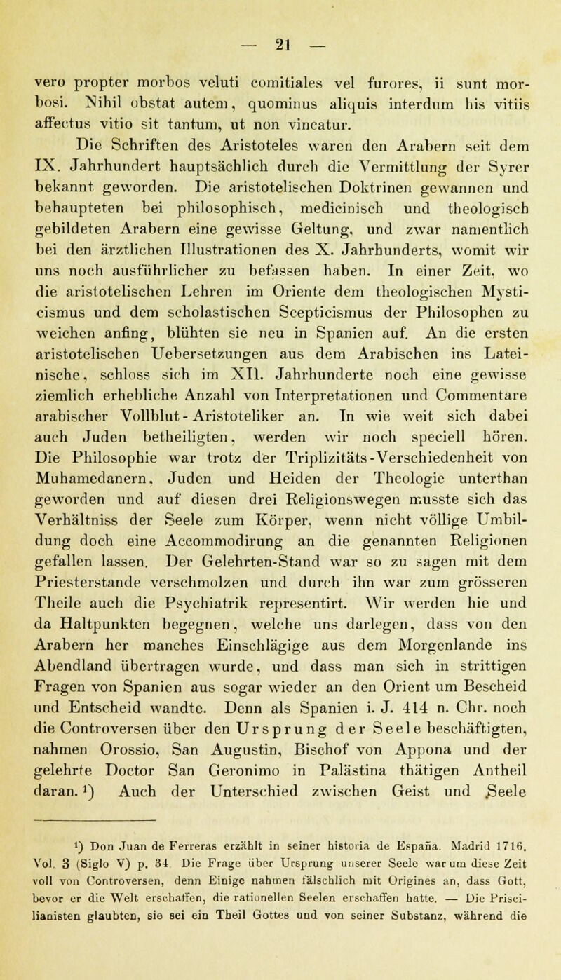 vero propter morbos veluti comitiales vel furores, ii sunt mor- bosi. Nihil obstat auteni, quominus aliquis interdum liis vitiis affectus vitio sit tantum, ut non vincatur. Die Schriften des Aristoteles waren den Arabern seit dem IX. Jahrhundert hauptsächlich durch die Vermittlung der Syrer bekannt geworden. Die aristotelischen Doktrinen gewannen und behaupteten bei philosophisch, medicinisch und theologisch gebildeten Arabern eine gewisse Geltung, und zwar namentlich bei den ärztlichen Illustrationen des X. Jahrhunderts, womit wir uns noch ausführlicher zu befassen haben. In einer Zeit, wo die aristotelischen Lehren im Oriente dem theologischen Mysti- cismus und dem scholastischen Scepticismus der Philosophen zu weichen anfing, blühten sie neu in Spanien auf. An die ersten aristotelischen Uebersetzungen aus dem Arabischen ins Latei- nische , schloss sich im XII. Jahrhunderte noch eine gewisse ziemlich erhebliche Anzahl von Interpretationen und Commentare arabischer Vollblut - Aristoteliker an. In wie weit sich dabei auch Juden betheiligten, werden wir noch speciell hören. Die Philosophie war trotz der Triplizitäts-Verschiedenheit von Muhamedanern. Juden und Heiden der Theologie unterthan geworden und auf diesen drei Religionswegen musste sich das Verhältniss der Seele zum Körper, wenn nicht völlige Umbil- dung doch eine Accommodirung an die genannten Religionen gefallen lassen. Der Gelehrten-Stand war so zu sagen mit dem Priesterstande verschmolzen und durch ihn war zum grösseren Theile auch die Psychiatrik representirt. Wir werden hie und da Haltpunkten begegnen, welche uns darlegen, dass von den Arabern her manches Einschlägige aus dem Morgenlande ins Abendland übertragen wurde, und dass man sich in strittigen Fragen von Spanien aus sogar wieder an den Orient um Bescheid und Entscheid wandte. Denn als Spanien i. J. 414 n. Chr. noch die Controversen über den Ursprung der Seele beschäftigten, nahmen Orossio, San Augustin, Bischof von Appona und der gelehrte Doctor San Geronimo in Palästina thätigen Antheil daran.]) Auch der Unterschied zwischen Geist und .Seele ') Don Juan de Ferreras erzählt in seiner historia de Espana. Madrid 1716. Vol. 3 (Siglo V) p. 34 Die Frage über Ursprung unserer Seele warum diese Zeit voll von Controversen, denn Einige nahmen talschlich mit Origines an, dass Gott, bevor er die Welt erschaffen, die rationellen Seelen erschaffen hatte. — Die Prisci- lianisten glaubten, sie sei eia Theil Gottes und von seiner Substanz, während die