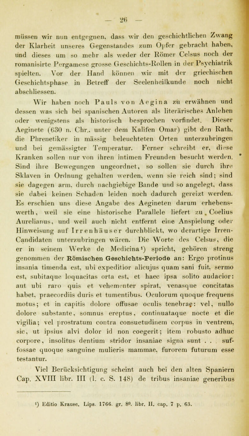 müssen wir nun entgegnen, dass wir den geschichtlichen Zwang der Klarheit unseres Gegenstandes /um Opfer gebracht haben, und dieses um so mehr als weder der Kömer Celsus noch der romanisirte Pcrgamcse grosse Geschiehts-Rollen in der Psychialrik spielten. Vor der Hand können wir mit der griechisches Geschichtsphase in Betreff der Seelenheilkunde noch nicht abschliessen. Wir haben noch Pauls von Aegina zii erwähnen und dessen was sich bei spanischen Autoren als literarisches Anlehen oder wenigstens als historisch besprochen vorfindet. Dieser Aeginete [630 n. Chr.. unter dem Kalifen Omar) gibt den Kath. die Phrenetiker in massig beleuchteten Orten unterzubringen und bei gemässigter Temperatur. Ferner schreibt er, diese Kranken sollen nur von ihren intimen Freunden besucht werden. Sind ihre Bewegungen ungeordnet, so sollen sie durch ihre Sklaven in Ordnung gehalten werden, wenn sie reich sind; sind sie dagegen arm. durch nachgiebige Bande und so angelegt, dass sie dabei keinen Schaden leiden noch dadurch gereizt werden. Es erschien uns diese Angabe des Aegineten darum erhebens- werth, weil sie eine historische Parallele liefert zu. Coelius Aurelianus. und weil auch nicht entfernt eine Anspielung oder Hinweisung auf Irrenhäuser durchblickt, wo derartige Irren- Candidaten unterzubringen wären. Die Worte des Celsus, die er in seinem Werke de Medicina1) spricht, gehören streng genommen der Römischen Geschichts-Periode an: Ergo protinus insania timenda est. ubi expeditior alieujus quam sani fuit. sernio est, subitaque loquacitas orta est, et haec ipsa solito audacior: ant ubi raro quis et vehementer spirat, venasque concitatas habet, praecordiis duris et tumentibus. Oculorum quoque frequens motus; et in capitis dolore offusae oculis tenebrae: vel, nullo dolore substante, somnus ereptus, contimiataque nocte et die vigilia; vel prostratum contra consuetudinem corpus in ventrem, sie, ut ipsius alvi dolor id non coegerit; item robusto adhuc corpore, insolitus dentium Stridor insaniae signa sunt . . suf- fossae quoque sanguine mulieris mammae. furorem futurum esse testantur. Viel Berücksichtigung scheint auch bei den alten Spaniern Cap. XVIII libr. III (1. c. S. 148) de tribus insaniae generibus i) Editio Krause. Lips. 1766. gr. 8«. libr. II. cap. 7 p. 63.