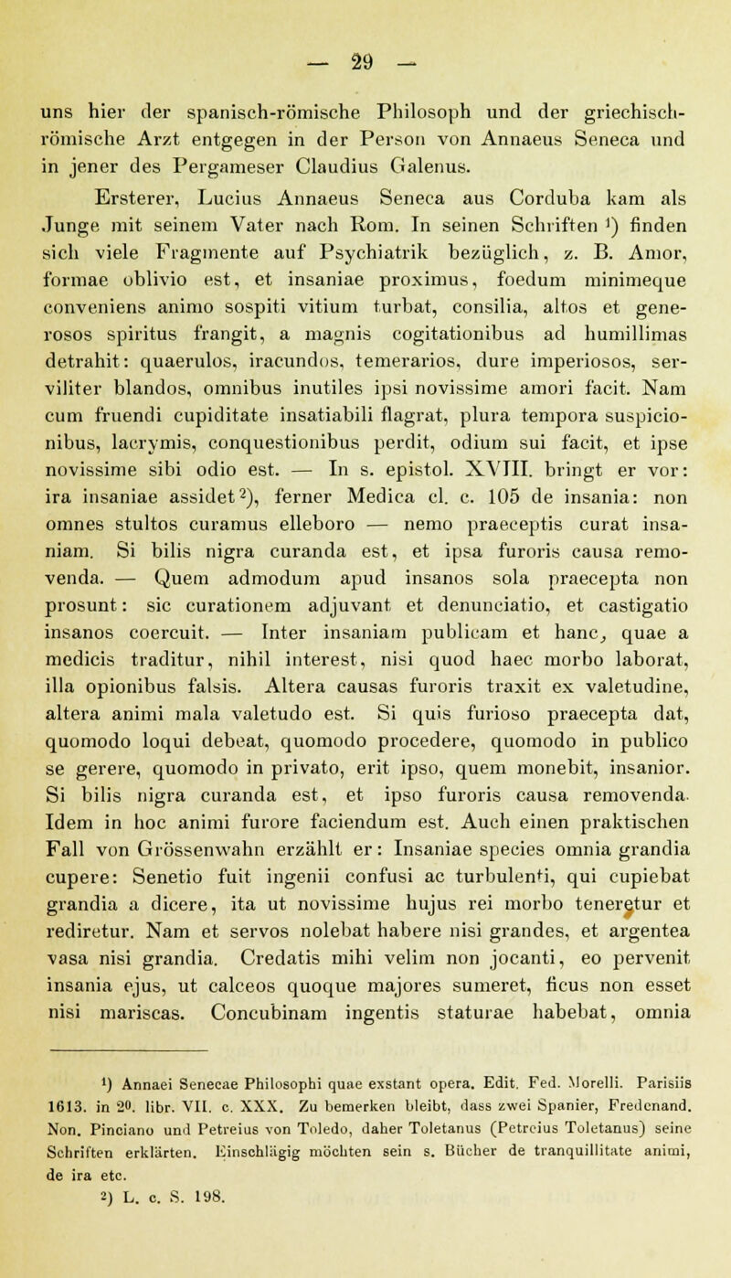 uns hier der spanisch-römische Philosoph und der griechisch- römische Arzt entgegen in der Person von Annaeus Seneca und in jener des Peigameser Claudius Galenus. Ersterer, Lucius Annaeus Seneca aus Corduba kam als Junge mit seinem Vater nach Rom. In seinen Schriften ]) finden sich viele Fragmente auf Psychiatrik bezüglich, z. B. Amor, formae ublivio est, et insaniae proximus, foedum minimeque conveniens animo sospiti vitium turbat, consilia, altos et gene- rosos Spiritus frangit, a magnis cogitationibus ad humillimas detrab.it: quaerulos, iracundos, temerarios, dure imperiosos, ser- viliter blandos, omnibus inutiles ipsi novissime amori facit. Nam cum fruendi cupiditate insatiabili flagrat, plura tempora suspicio- nibus, lacrymis, conquestionibus perdit, odium sui facit, et ipse novissime sibi odio est. — In s. epistol. XVIII. bringt er vor: ira insaniae assidet2), ferner Medica cl. c. 105 de insania: non omnes stultos curamus elleboro — nemo praeceptis curat insa- niam. Si bilis nigra curanda est, et ipsa furoris causa remo- venda. — Quem admodum apud insanos sola praecepta non prosunt: sie curationem adjuvant et denunciatio, et castigatio insanos coereuit. — Inter insaniam publicam et hanc, quae a medicis traditur, nihil interest, nisi quod haec morbo laborat, illa opionibus falsis. Altera causas furoris traxit ex valetudine, altera animi mala valetudo est. Si quis furioso praecepta dat, quomodo loqui debeat, quomodo procedere, quomodo in publico se gerere, quomodo in privato, erit ipso, quem monebit, insanior. Si bilis nigra curanda est, et ipso furoris causa removenda. Idem in hoc animi furore faciendum est. Auch einen praktischen Fall von Grössenwahn erzählt er: Insaniae species omnia grandia cupere: Senetio fuit ingenii confusi ac turbulent!, qui cupiebat grandia a dicere, ita ut novissime hujus rei morbo teneretur et rediretur. Nam et servos nolebat habere nisi grandes, et argentea vasa nisi grandia. Credatis mihi velim non jocanti, eo pervenit insania ejus, ut calceos quoque majores sumeret, ficus non esset nisi mariscas. Concubinam ingentis staturae habebat, omnia *) Annaei Senecae Philosophi quae exstant opera. Edit. Fed. Morelli. Parisiis 1613. in 20. Hbr. VII. c. XXX. Zu bemerken bleibt, dass zwei Spanier, Fredcnand. Non. Pinciano und Petreius von Toledo, daher Toletanus (Petreius Toletanus) seine Schriften erklärten. Einschlägig möchten sein s. Bücher de tranquillitate animi, de ira etc. 2) L. c. S. 198.