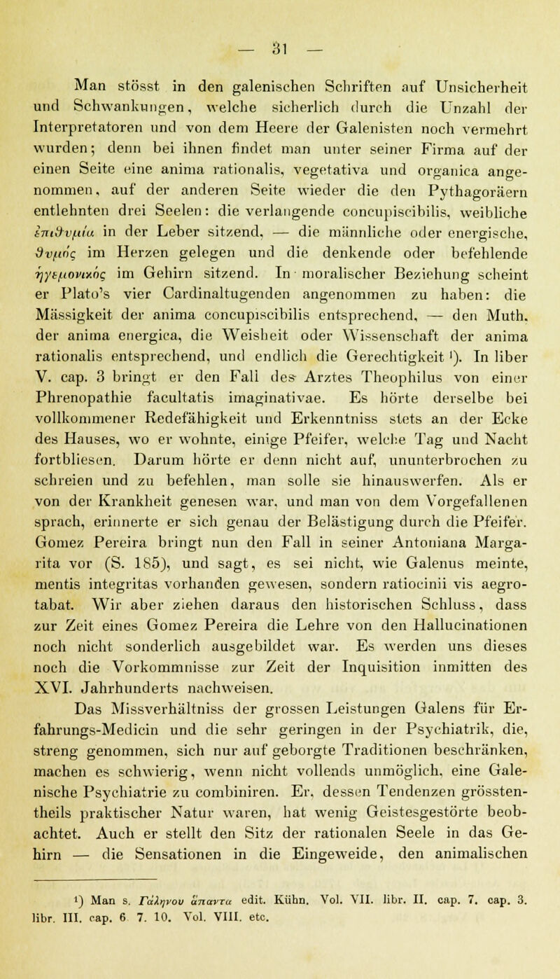 Man stösst in den galenischen Schriften auf Unsicherheit und Schwankungen, welche sicherlich durch die Unzahl der Interpretatoren und von dem Heere der Galenisten noch vermehrt wurden; denn bei ihnen findet man unter seiner Firma auf der einen Seite eine anima rationalis, vegetativa und organica ano-e- nommen, auf der anderen Seite wieder die den Pythagoräern entlehnten drei Seelen: die verlangende concupiscibilis, weibliche imd-vf.ua in der Leber sitzend, — die männliche oder energische, dvftng im Herzen gelegen und die denkende oder befehlende f]yt/.tonx6g im Gehirn sitzend. In moralischer Beziehung scheint er Plato's vier Cardinaltugenden angenommen zu haben: die Massigkeit der anima concupiscibilis entsprechend, — den Muth. der anima energica, die Weisheit oder Wissenschaft der anima rationalis entsprechend, und endlich die Gerechtigkeit'). In über V. cap. 3 bringt er den Fali des- Arztes Theophilus von einer Phrenopathie facultatis imaginativae. Es hörte derselbe bei vollkommener Redefähigkeit und Erkenntniss stets an der Ecke des Hauses, wo er wohnte, einige Pfeifer, welche Tag und Nacht fortbliesen. Darum hörte er denn nicht auf, ununterbrochen zu schreien und zu befehlen, man solle sie hinauswerfen. Als er von der Krankheit genesen war, und man von dem Vorgefallenen sprach, erinnerte er sich genau der Belästigung durch die Pfeifer. Gomez Pereira bringt nun den Fall in seiner Antoniana Marga- rita vor (S. 1S5), und sagt, es sei nicht, wie Galenus meinte, mentis integritas vorhanden gewesen, sondern ratiocinii vis aegro- tabat. Wir aber ziehen daraus den historischen Schluss, dass zur Zeit eines Gomez Pereira die Lehre von den Hallucinationen noch nicht sonderlich ausgebildet war. Es werden uns dieses noch die Vorkommnisse zur Zeit der Inquisition inmitten des XVI. Jahrhunderts nachweisen. Das Missverhältniss der grossen Leistungen Galens für Er- fahrungs-Medicin und die sehr geringen in der Psyehiatrik, die, streng genommen, sich nur auf geborgte Traditionen beschränken, machen es schwierig, wenn nicht vollends unmöglich, eine Gale- nische Psychiatrie zu combiniren. Er, dessen Tendenzen grössten- theils praktischer Natur waren, hat wenig Geistesgestörte beob- achtet. Auch er stellt den Sitz der rationalen Seele in das Ge- hirn — die Sensationen in die Eingeweide, den animalischen J) Man s. rdXyvou anavra edit. Kühn. Vol. VII. libr. II. cap. 7. cap. 3. libr. III. cap. 6 7. 10. Vol. VIII. etc.