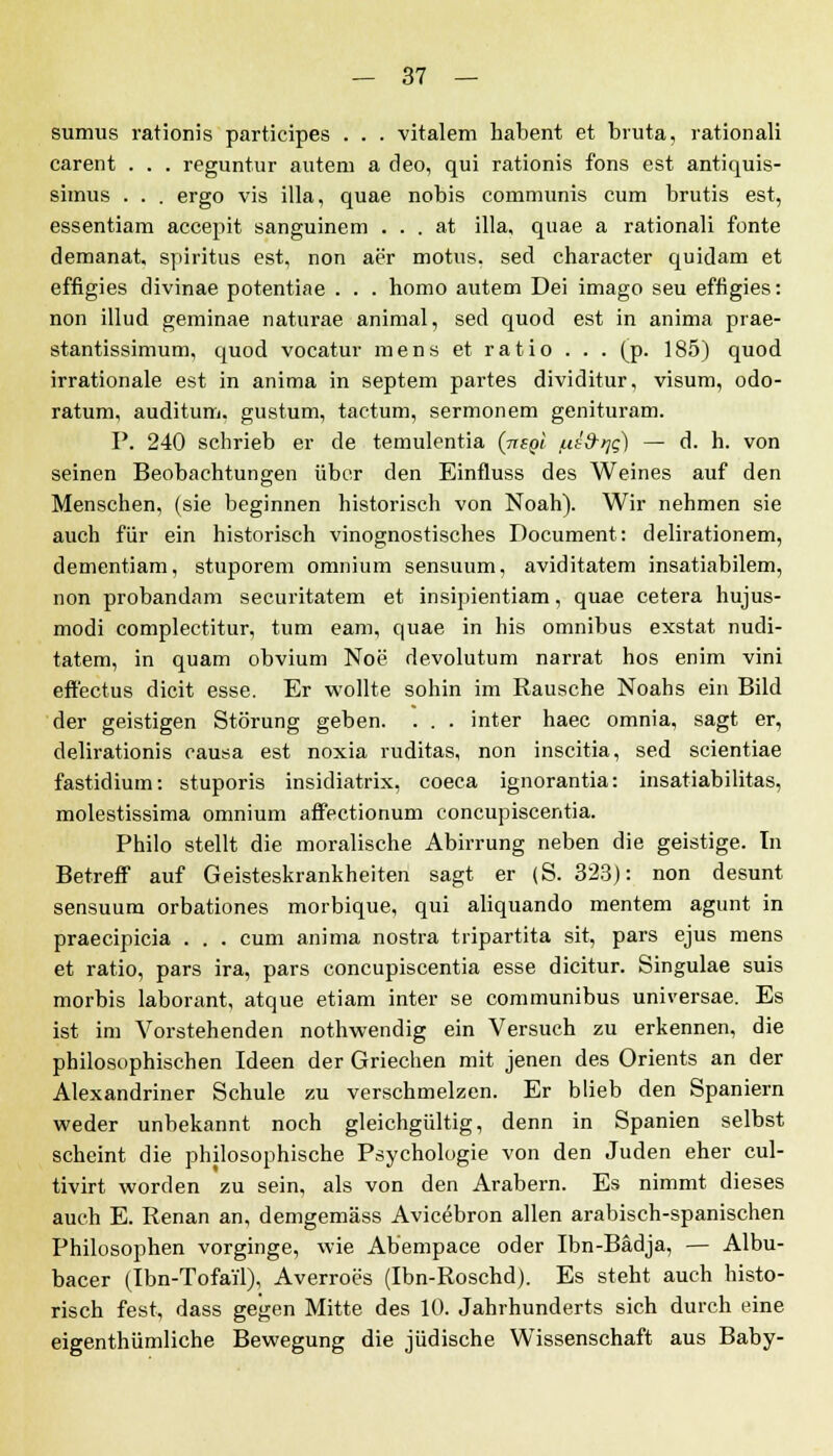 sumus rationis participes . . . vitalem habent et bruta, rational! carent . . . reguntur autem a cleo, qui rationis fons est antiquis- simus . . . ergo vis illa, quae nobis communis cum brutis est, essentiam accepit sanguinem . . . at illa, quae a rationali fönte demanat, Spiritus est, non aer motus. sed character quidam et effigies divinae potentiae . . . homo autem Dei imago seu effigies: non illud geminae naturae animal, sed quod est in anima prae- stantissimum, quod vocatur mens et ratio . . . (p. 185) quod irrationale est in anima in Septem partes dividitur, visum, odo- ratum, auditum, gustum, tactum, sermonem genituram. P. 240 schrieb er de temulentia (nsgt ut&qg) — d. h. von seinen Beobachtungen über den Einfluss des Weines auf den Menschen, (sie beginnen historisch von Noah). Wir nehmen sie auch für ein historisch vinognostisches Document: delirationem, dementiam, stuporem omnium sensuum, aviditatem insatiabilem, non probandam securitatem et insipientiam, quae cetera hujus- modi complectitur, tum eam, quae in his omnibus exstat nudi- tatem, in quam obvium Noe devolutum narrat hos enim vini eft'ectus dicit esse. Er wollte sohin im Rausche Noahs ein Bild der geistigen Störung geben. . . . inter haec omnia, sagt er, delirationis causa est noxia ruditas, non inscitia, sed scientiae fastidium: stuporis insidiatrix, coeca ignorantia: insatiabilitas, molestissima omnium affectionum concupiscentia. Philo stellt die moralische Abirrung neben die geistige. In Betreff auf Geisteskrankheiten sagt er (S. 323): non desunt sensuum orbationes morbique, qui aliquando mentem agunt in praecipicia . . . cum anima nostra tripartita sit, pars ejus mens et ratio, pars ira, pars concupiscentia esse dicitur. Singulae suis morbis laborant, atque etiam inter se communibus universae. Es ist im Vorstehenden nothwendig ein Versuch zu erkennen, die philosophischen Ideen der Griechen mit jenen des Orients an der Alexandriner Schule zu verschmelzen. Er blieb den Spaniern weder unbekannt noch gleichgültig, denn in Spanien selbst scheint die philosophische Psychologie von den Juden eher cul- tivirt worden zu sein, als von den Arabern. Es nimmt dieses auch E. Renan an, demgemäss Avicöbron allen arabisch-spanischen Philosophen vorginge, wie Abempace oder Ibn-Bädja, — Albu- bacer (Ibn-Tofai'l), Averroes (Ibn-Roschd). Es steht auch histo- risch fest, dass gegen Mitte des 10. Jahrhunderts sich durch eine eigentümliche Bewegung die jüdische Wissenschaft aus Baby-