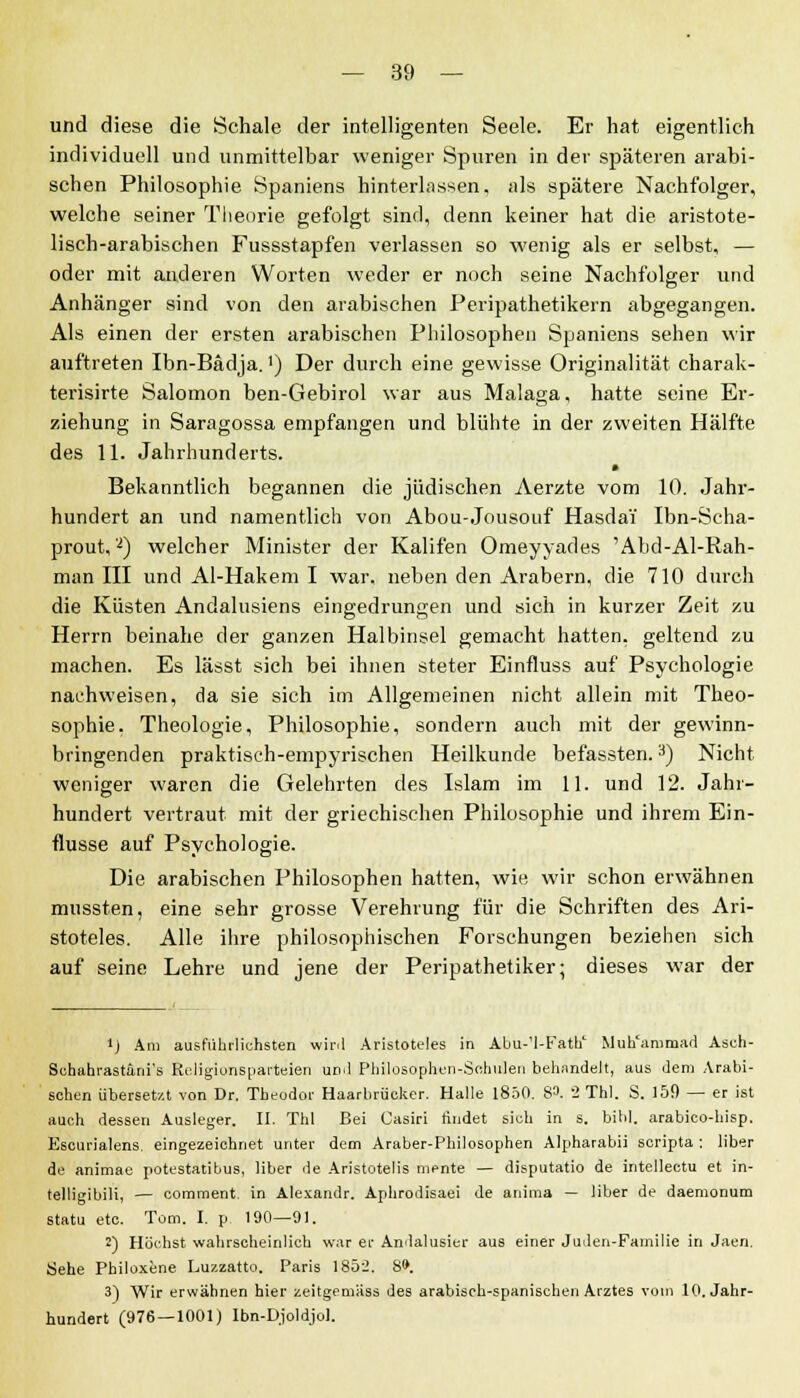 und diese die Schale der intelligenten Seele. Er hat eigentlich individuell und unmittelbar weniger Spuren in der späteren arabi- schen Philosophie Spaniens hinterlassen, als spätere Nachfolger, welche seiner Theorie gefolgt sind, denn keiner hat die aristote- lisch-arabischen Fussstapfen verlassen so wenig als er selbst, — oder mit anderen Worten weder er noch seine Nachfolger und Anhänger sind von den arabischen Peripathetikern abgegangen. Als einen der ersten arabischen Philosophen Spaniens sehen wir auftreten Ibn-Bädja.') Der durch eine gewisse Originalität charak- terisirte Salomon ben-Gebirol war aus Malaga, hatte seine Er- ziehung in Saragossa empfangen und blühte in der zweiten Hälfte des 11. Jahrhunderts. Bekanntlich begannen die jüdischen Aerzte vom 10. Jahr- hundert an und namentlich von Abou-Jousouf HasdaY Ibn-Scha- prout,2) welcher Minister der Kalifen Omeyyades 'Abd-Al-Rah- man III und Al-Hakem I war, neben den Arabern, die 710 durch die Küsten Andalusiens eingedrungen und sich in kurzer Zeit zu Herrn beinahe der ganzen Halbinsel gemacht hatten, geltend zu machen. Es lässt sich bei ihnen steter Einfluss auf Psychologie nachweisen, da sie sich im Allgemeinen nicht allein mit Theo- sophie. Theologie, Philosophie, sondern auch mit der gewinn- bringenden praktisch-empyrischen Heilkunde befassten.3) Nicht weniger waren die Gelehrten des Islam im 11. und 12. Jahr- hundert vertraut mit der griechischen Philosophie und ihrem Ein- flüsse auf Psychologie. Die arabischen Philosophen hatten, wie wir schon erwähnen mussten, eine sehr grosse Verehrung für die Schriften des Ari- stoteles. Alle ihre philosophischen Forschungen beziehen sich auf seine Lehre und jene der Peripathetiker; dieses war der 4J Am ausführlichsten wir.l Aristoteles in Al>u-'1-Fathc Muh'ammad Aseh- Bobahrastani's Religionsparteien und Philosophen-Schulen behandelt, aus dem Arabi- schen übersetzt von Dr. Theodor Haarbriicker. Halle 1850. 8». 2 Thl. S. 15fl — er ist auch dessen Ausleger. II. Thl Bei Oasiri rindet sieh in s. bibl. arabico-hisp. Kscurialens. eingezeichnet unter dem Araber-Philosophen Alpharabii scripta: über de animae potestatibus, liber de Aristotelis mente — disputatio de intellectu et in- telligibili, — comment. in Alexandr. Aphrodisaei de anima — liber de daemonum statu etc. Tom. I. p 190—91. 2) Höchst wahrscheinlich war er Andalusier aus einer Juden-Familie in Jaen. Sehe Philoxene Luzzatto. Paris 1852. 8». 3) Wir erwähnen hier zeitgemüss des arabisch-spanischen Arztes vom 10. Jahr- hundert (976—1001) Ibn-Djoldjol.