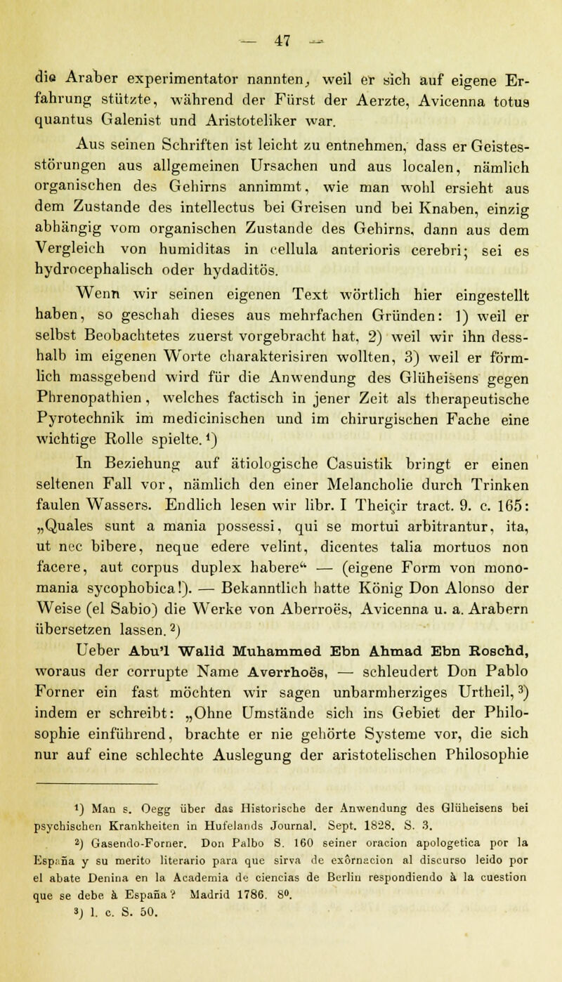 die Araber experimentator nannten^ weil er sich auf eigene Er- fahrung stützte, während der Fürst der Aerzte, Avicenna totus quantus Galenist und Aristoteliker war. Aus seinen Schriften ist leicht zu entnehmen, dass er Geistes- störungen aus allgemeinen Ursachen und aus localen, nämlich organischen des Gehirns annimmt, wie man wohl ersieht aus dem Zustande des intellectus bei Greisen und bei Knaben, einzig abhängig vom organischen Zustande des Gehirns, dann aus dem Vergleich von humiditas in cellula anterioris cerebri; sei es hydrocephalisch oder hydaditös. Wenn wir seinen eigenen Text wörtlich hier eingestellt haben, so geschah dieses aus mehrfachen Gründen: ]) weil er selbst Beobachtetes zuerst vorgebracht hat, 2) weil wir ihn dess- halb im eigenen Worte charakterisiren wollten, 3) weil er förm- lich massgebend wird für die Anwendung des Glüheisens gegen Phrenopathicn, welches factisch in jener Zeit als therapeutische Pyrotechnik im medicinischen und im chirurgischen Fache eine wichtige Rolle spielte.4) In Beziehung auf ätiologische Casuistik bringt er einen seltenen Fall vor, nämlich den einer Melancholie durch Trinken faulen Wassers. Endlich lesen wir libr. I Theigir tract. 9. c. 165: „Quales sunt a mania possessi, qui se mortui arbitrantur, ita, ut nee bibere, neque edere velint, dicentes talia mortuos non facere, aut corpus duplex habere'' — (eigene Form von mono- mania sycophobica!). — Bekanntlich hatte König Don Alonso der Weise (el Sabio) die Werke von Aberroes, Avicenna u. a. Arabern übersetzen lassen.2) Ueber Abu'l Walid Muhammed Ebn Ahmad Ebn Roschd, woraus der corrupte Name Averrhoes, — schleudert Don Pablo Forner ein fast möchten wir sagen unbarmherziges Urtheil,3) indem er schreibt: „Ohne Umstände sich ins Gebiet der Philo- sophie einführend, brachte er nie gehörte Systeme vor, die sich nur auf eine schlechte Auslegung der aristotelischen Philosophie •) Man s. Oegg über das Historische der Anwendung des Glüheisens bei psychischen Krankheiten in Hufelands Journal. Sept. 1828. S. 3. 2) Gasendo-Forner. Don Palbo S. 160 seiner oracion apologetica por la Esp.'iSa y su rnerito literario para que sirva de exornacion al discurso leido por el abate Denina en la Academia de ciencias de Berlin respondiendo ä la cuestion que se debe ä Espana? Madrid 1786. 8°. 3] 1. c. S. 50.