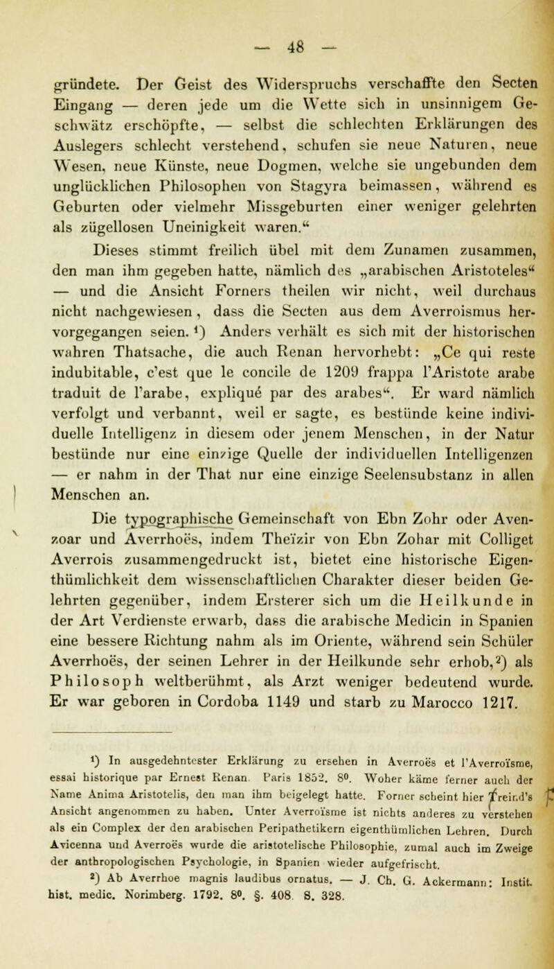 gründete. Der Geist des Widerspruchs verschaffte den Secten Eingang — deren jede um die Wette sich in unsinnigem Ge- schwätz erschöpfte, — selbst die schlechten Erklärungen des Auslegers schlecht verstehend, schufen sie neue Naturen, neue Wesen, neue Künste, neue Dogmen, welche sie ungebunden dem unglücklichen Philosophen von Stagyra beimassen, während es Geburten oder vielmehr Missgeburten einer weniger gelehrten als zügellosen Uneinigkeit waren. Dieses stimmt freilich übel mit dem Zunamen zusammen, den man ihm gegeben hatte, nämlich di's „arabischen Aristoteles — und die Ansicht Forners theilen wir nicht, weil durchaus nicht nachgewiesen, dass die Secten aus dem Averroismus her- vorgegangen seien. *) Anders verhält es sich mit der historischen wahren Thatsache, die auch Renan hervorhebt: „Ce qui reste indubitable, c'est que le concile de 1209 frappa l'Aristote arabe traduit de l'arabe, explique par des arabes. Er ward nämlich verfolgt und verbannt, weil er sagte, es bestünde keine indivi- duelle Intelligenz in diesem oder jenem Menschen, in der Natur bestünde nur eine ein/ige Quelle der individuellen Intelligenzen — er nahm in der That nur eine einzige Seelensubstanz in allen Menschen an. Die typograpjiische Gemeinschaft von Ebn Zohr oder Aven- zoar und Avcrrhoes, indem Theizir von Ebn Zohar mit Colliget Averrois zusammengedruckt ist, bietet eine historische Eigen- tümlichkeit dem wissenschaftlichen Charakter dieser beiden Ge- lehrten gegenüber, indem Ersterer sich um die Heilkunde in der Art Verdienste erwarb, dass die arabische Medicin in Spanien eine bessere Richtung nahm als im Oriente, während sein Schüler Averrhoes, der seinen Lehrer in der Heilkunde sehr erhob,2) als Philosoph weltberühmt, als Arzt weniger bedeutend wurde. Er war geboren in Cordoba 1149 und starb zu Marocco 1217. *) In ausgedehntester Erklärung zu ersehen in Averroes et l'Averroi'sme, essai historique par Ernest Renan Paris 1852. 8°. Woher käme ferner auch der Name Anima Aristotelis, den man ihm beigelegt hatte. Forner scheint hier /reir.d's Ansicht angenommen zu haben. Unter Averroi'sme ist nichts anderes zu verstehen als ein Complex der den arabischen Peripathetikern eigentümlichen Lehren. Durch Avicenna und Averroes wurde die aristotelische Philosophie, zumal auch im Zweige der anthropologischen Psychologie, in Spanien wieder aufgefrischt. «) Ab Averrhoe magnis laudibus ornatus. — J. Ch. G. Ackermann: Instit. hist. medic. Norimberg. 1792. 8<>. §. 408 8. 328.