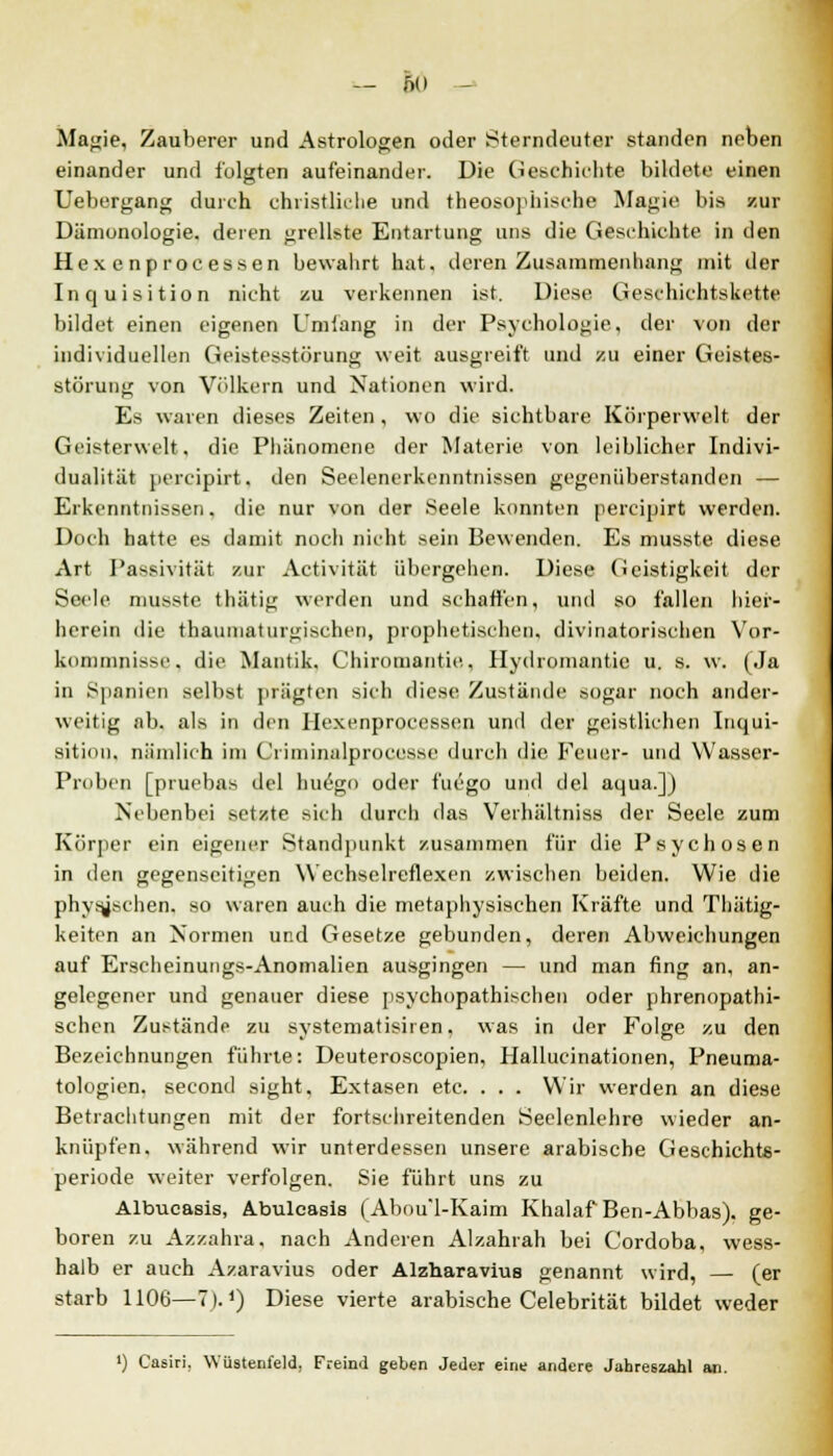 Magie, Zauberer und Astrologen oder Sterndeuter standen neben einander und folgten aufeinander. Die Geschichte bildete einen Uebergang durch christliche und theosophiscbe Magie bis zur Dämonologie, deren grellste Entartung uns die Geschichte in den Hex e nprocessen bewahrt hat. deren Zusammenhang mit der Inquisition nicht zu verkennen ist. Diese Geschichtskette bildet einen eigenen Umlang in der Psychologie, der von der individuellen Geistesstörung weit ausgreift und zu einer Geistes- störung von Völkern und Nationen wird. Es waren dieses Zeiten, wo die sichtbare Körperwelt der Geister weit, die Phänomene der Materie, von leiblicher Indivi- dualität percipirt. den Seelenerkenntnissen gegenüberstanden — Erkenntnissen. die nur von der Seele konnten percipirt werden. Doch hatte es damit noch nicht sein Bewenden. Es musste diese Art Passivität zur Activität übergehen. Diese (ieistigkeit der Seele musste thätig werden und schaffen, und so fallen hier- herein die thaumaturgischen, prophetischen, divinatorischen Vor- kommnisse, die Mantik. Chiromantie, Hydromantie u. s. w. (Ja in Spanien selbst prägten sich diese Zustände sogar noch ander- weitig ab. als in den Hexenproeessen und der geistlichen Inqui- sition, nämlich im Criminidproces.se durch die Feuer- und Wasser- Proben [pruebas del huego oder fuego und del aqua.]) Nebenbei setzte sich durch das Verhältniss der Seele zum Körper ein eigener Standpunkt zusammen für die Psychosen in den gegenseitigen Wechselreflexen zwischen beiden. Wie die physischen, so waren auch die metaphysischen Kräfte und Thiitig- keiten an Normen und Gesetze gebunden, deren Abweichungen auf Erscheinungs-Anomalien ausgingen — und man fing an, an- gelegener und genauer diese psychopathischen oder phrenopathi- schen Zustände zu systematisiren, was in der Folge zu den Bezeichnungen führte: Deuteroscopien, Hallucinationen, Pneuma- tologien, second sight. Extasen etc. . . . Wir werden an diese Betrachtungen mit der fortschreitenden Seelenlehre wieder an- knüpfen, während wir unterdessen unsere arabische Geschichts- periode weiter verfolgen. Sie führt uns zu Albucasis, Ä.bulcasis (Abou'1-Kaim Khalaf Ben-Abbas). ge- boren zu Azzahra, nach Anderen Alzahrah bei Cordoba, wess- halb er auch Azaravius oder Alzharavius genannt wird, — (er starb 1106—7). *) Diese vierte arabische Celebrität bildet weder ') Casiri. Wüstenfeld, Freind geben Jeder eine andere Jahreszahl an.