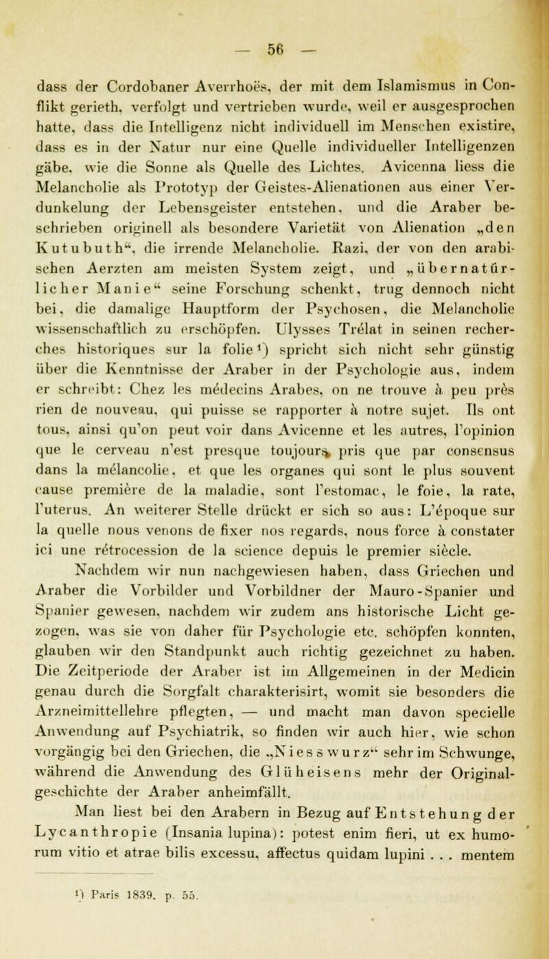 dass der Cordobaner Averrhoes, der mit dem Islamismus in Con- flikt gerieth. verfolgt und vertrieben wurde, weil er ausgesprochen hatte, dass die Intelligenz nicht individuell im Menschen existire, dass es in der Natur nur eine Quelle individueller Intelligenzen gäbe, wie die Sonne als Quelle des Lichtes. Avicenna liess die Melancholie als Prototyp der Geistes-Alienationen aus einer Ver- dunkelung der Lebensgeister entstehen, und die Araber be- schrieben originell als besondere Varietät von Alienation „den Kutubuth. die irrende Melancholie. Razi, der von den arabi- schen Aerzten am meisten System zeigt, und „übernatür- licher Manie seine Forschung schenkt, trug dennoch nicht bei, die damalige Hauptform der Psychosen, die Melancholie wissenschaftlich zu erschöpfen. Ulysses Trelat in seinen recher- ches historiques sur la folie') spricht sich nicht sehr günstig über die Kenntnisse der Araber in der Psychologie aus, indem er schreibt: Chez les medecins Arabes, on ne trouve k peu pres rien de nouveau. qui puisse se rapporter k notre sujet. Tis ont tous. ainsi qu'on peut voir dans Avicennc et les autres, Topinion que le cerveau n'est presque toujours> pris que par consensus dans la melaneolie. et que les organes qui sont le plus souvent cause premiere de la maladie, sont l'estomac, le foie, la rate, l'uterus. An weiterer Stelle drückt er sich so aus: L'epoque sur la quelle nous venons de fixer nos regards, nous force k constater ici une r^trocession de la science depuis le premier siede. Nachdem wir nun nachgewiesen haben, dass Griechen und Araber die Vorbilder und Vorbildner der Mauro-Spanier und Spanier gewesen, nachdem wir zudem ans historische Licht ge- zogen, was sie von daher für Psychologie etc. schöpfen konnten, glauben wir den Standpunkt auch richtig gezeichnet zu haben. Die Zeitperiode der Araber ist irn Allgemeinen in der Medicin genau durch die Sorgfalt charakterisirt, womit sie besonders die Arzneimittellehre pflegten, — und macht man davon specielle Anwendung auf Psychiatrik, so finden wir auch hier, wie schon vorgängig bei den Griechen, die „Niess warz sehr im Schwünge, während die Anwendung des Glüheisens mehr der Original- geschichte der Araber anheimfällt. Man liest bei den Arabern in Bezug auf En ts tehun g d er Lycanthropie (Insania lupina): potest enim fieri, ut ex humo- rum vitio et atrae bilis excessu. affectus quidam lupini . . . mentem ') Paris 1839. p. 55