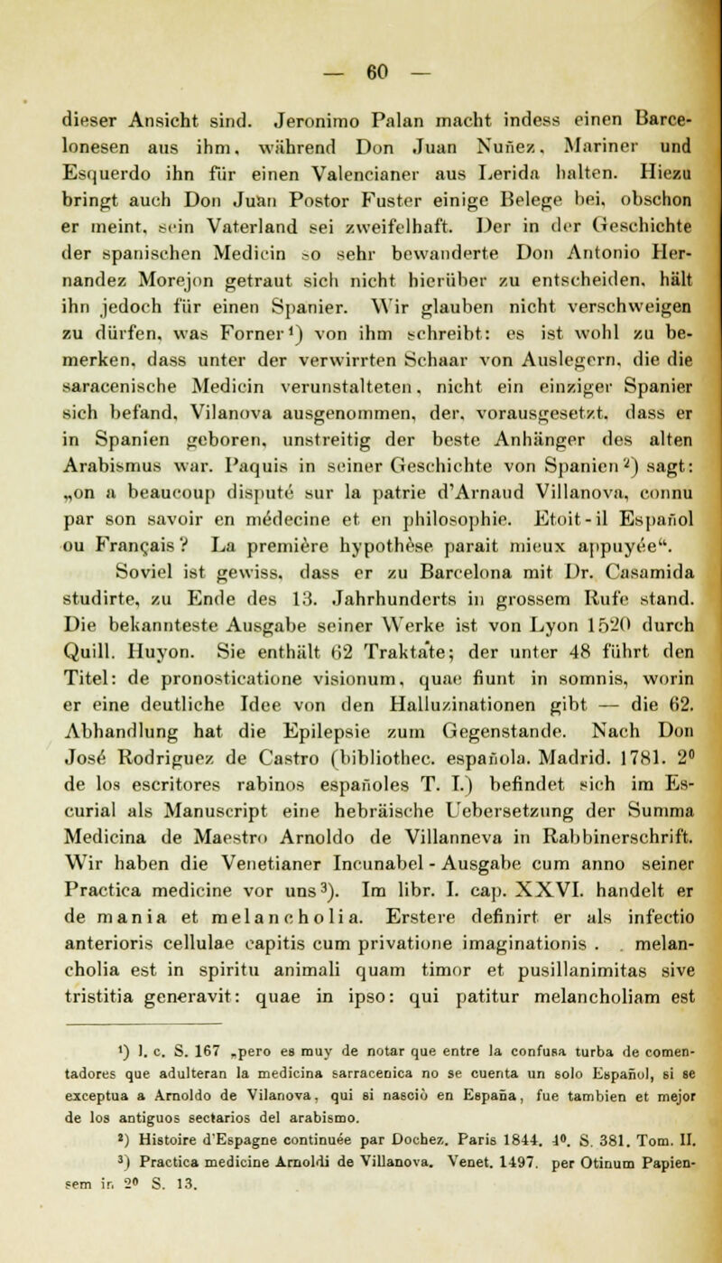 dieser Ansicht sind. Jeronimo Palan macht indess einen Barce- lonesen aus ihm. während Don Juan Nufiez. Mariner und Esquerdo ihn für einen Valencianer aus Lerida halten. Hiezu bringt auch Don Juan Postor Fuster einige Belege hei, obschon er meint, sein Vaterland sei zweifelhaft. Der in der Geschieht! der spanischen Mediein ?o sehr bewanderte Don Antonio Her- nandez Morejon getraut sich nicht hierüber zu entscheiden, hält ihn jedoch für einen Spanier. Wir glauben nicht verschweigen zu dürfen, was Forner1) von ihm schreibt: es ist wohl zu be- merken, dass unter der verwirrten Schaar von Auslegern, die die saracenische Mediein verunstalteten. nicht ein einziger Spanier sich befand, Vilanova ausgenommen, der, vorausgesetzt, dass er in Spanien geboren, unstreitig der beste Anhänger des alten Arabismus war. Paquis in seiner Geschichte von Spanien ') sagt: „on a beaueoup dispute sur la patrie d'Arnaud Villanova, connu par son savoir en meVlecine et cn philosophie. Etoit-il Espafiol ou Fran^ais ? La premiere hypothese jiarait mieux appuyee. Soviel ist gewiss, dass er zu Barcelona mit Dr. Casamida studirte, zu Ende des 13. Jahrhunderts in grossem Rufe stand. Die bekannteste Ausgabe seiner Werke ist von Lyon 1520 durch Quill. Huyon. Sie enthält 62 Traktate; der unter 48 führt den Titel: de pronosticatione visionum, quae fiunt in somnis, worin er eine deutliche Idee von den Halluzinationen gibt — die 62. Abhandlung hat die Epilepsie zum Gegenstande. Nach Don Jose Rodriguez de Castro (bibliothec. espafiola. Madrid. 1781. 2° de los escritores rabinos espafioles T. I.) befindet sich im Es- curial als Manuscript eine hebräische Uebersetzung der Summa Medicina de Maestro Arnoldo de Villanneva in Rabbinerschrift. Wir haben die Venetianer Incunabel - Ausgabe cum anno seiner Practica medicine vor uns3). Im libr. I. cap. XXVI. handelt er de mania et melaneholia. Erstere definirt er als infeetio anterioris cellulae capitis cum privatione imaginationis . melan- eholia est in spiritu animali quam timor et pusillanimitas sive tristitia generavit: quae in ipso: qui patitur melancholiam est ') 1. c. S. 167 „pero es rauy de notar que entre la confusa turba de comen- tadores que adulteran la medicina sarracenica no se cuenta un solo Espanul, si ae exceptua a Arnoldo de Vilanova, qui si nasciö en Espana, fue tambien et mejor de los antiguos seetarios del arabismo. J) Histoire d'Espagne continuee par Dochez. Paris 1844. 4°. S. 381. Tom. II. 3) Practica medicine Amoldi de Villanova. Venet. 1497. per Otinum Papien- sem ir. S« S. 13.