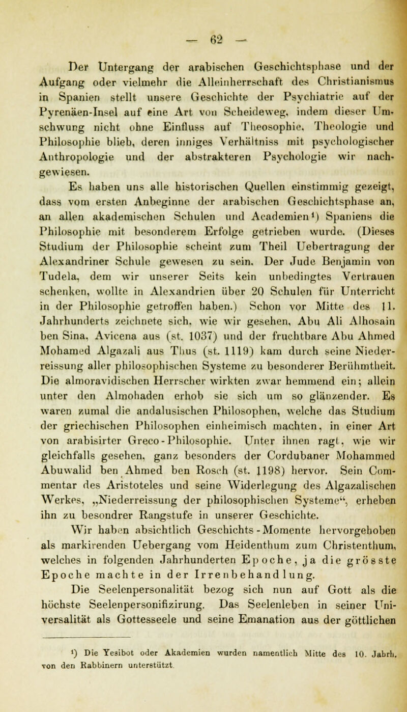 Der Untergang der arabischen Geschiehtsphase und der Aufgang oder vielmehr die Alleinherrschaft des Christianismus in Spanien stellt unsere Geschichte der Psychiatrie auf der Pyrenäen-Insel auf eine Art von Scheideweg, indem dieser Um- schwung nicht ohne Einfluss auf Theosophie. Theologie und Philosophie blieb, deren inniges Verhältniss mit psychologischer Anthropologie und der abstrakteren Psychologie wir nach- gewiesen. Es haben uns alle historischen Quellen einstimmig gezeigt, dass vom ersten Anbeginne der arabischen Geschichtsphase an, an allen akademischen Schulen und Academien1) Spaniens die Philosophie mit besonderem Erfolge getrieben wurde. (Dieses Studium der Philosophie scheint zum Theil Uebertragung der Alexandriner Schule gewesen zu sein. Der Jude Benjamin von Tudela, dem wir unserer Seits kein unbedingtes Vertrauen schenken, wollte in Alexandrien über 20 Schulen für Unterricht in der Philosophie getroffen haben.) Schon vor Mitte des 11. Jahrhunderts zeichnete sich, wie wir gesehen, Abu Ali Alhosain ben Sina, Avicena aus (st. 1037) und der fruchtbare Abu Ahmed Mohamed Algazali aus Tlius (st. 1119) kam durch seine Nieder- reissung aller philosophischen Systeme zu besonderer Berühmtheit. Die almoravidischen Herrscher wirkten zwar hemmend ein; allein unter den Almohaden erhob sie sich um so glänzender. Es waren zumal die andalusischen Philosophen, welche das Studium der griechischen Philosophen einheimisch machten, in einer Art von arabisirter Greco-Philosophie. Unter ihnen ragt, wie wir gleichfalls gesehen, ganz besonders der Cordubaner Mohammed Abuwalid ben Ahmed ben Rosch (st. 1198) hervor. Sein Com- mentar des Aristoteles und seine Widerlegung des Algazalischen Werkes, „Niederreissung der philosophischen Systeme, erheben ihn zu besondrer Rangstufe in unserer Geschichte. Wir haben absichtlich Geschichts - Momente hervorgehoben als markirenden Uebergang vom Heidenthum zum Christenthum, welches in folgenden Jahrhunderten Epoche, ja die grösste Epoche machte in der Irrenbehandlung. Die Seelenpersonalität bezog sich nun auf Gott als die höchste Seelenpersonifizirung. Das Seelenleben in seiner Uni- versalität als Gottesseele und seine Emanation aus der göttlichen J) Die Yesibot oder Akademien wurden namentlich Mitte des 10. Jabrh. von den Rabbinern unterstützt