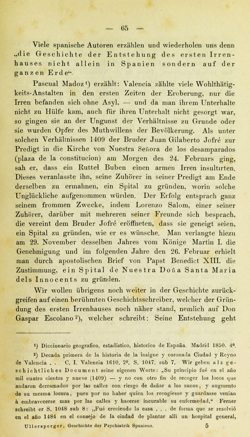 Viele spanische Autoren erzählen und wiederholen uns denn „die Geschichte der Entstehung des ersten Irren- hauses nicht allein in Spanien sondern auf der ganzen Erde'- Pascual Madoz1) erzählt: Valencia zählte viele Wohlthätig- keits-Anstalten in den ersten Zeiten der Eroberung, nur die Irren befanden sich ohne Asyl, — und da man ihrem Unterhalte nicht zu Hülfe kam, auch für ihren Unterhalt nicht gesorgt war, so gingen sie an der Ungunst der Verhältnisse zu Grunde oder sie wurden Opfer des Muthwillens der Bevölkerung. Als unter solchen Verhältnissen 1409 der Bruder Juan Gilaberto Jofre zur Predigt in die Kirche von Nuestra Seüora de los desamparados (plaza de la constitucion) am Morgen des 24. Februars ging, sah er, dass ein Ruttel Buben einen armen Irren insultirten. Dieses veranlasste ihn, seine Zuhörer in seiner Predigt am Ende derselben zu ermahnen, ein Spital zu gründen, worin solche Unglückliche aufgenommen würden. Der Erfolg entsprach ganz seinem frommen Zwecke, indem Lorenzo Salom, einer seiner Zuhörer, darüber mit mehreren seiner Freunde sich besprach, die vereint dem Bruder Jofr£ eröffneten, dass sie geneigt seien, ein Spital zu gründen, wie er es wünsche. Man verlangte hiezu am 29. November desselben Jahres vom Könige Martin I. die Genehmigung und im folgenden Jahre den 26. Februar erhielt man durch apostolischen Brief von Papst Benedict XIII. die Zustimmung, ein Spital de Nuestra Doiia Santa Maria dels Innocents zu gründen. Wir wollen übrigens noch weiter in der Geschichte zurück- greifen auf einen berühmten Geschichtsschreiber, welcher der Grün- dung des ersten Irrenhauses noch näher stand, nemlich auf Don Gaspar Escolano2), welcher schreibt: Seine Entstehung geht *) Diccionario geografico, estadistico, historico de Espana. Madrid 1850. 4°. s) Decada primera de la historia de la insigue y eoronada Ciudad y Reyno de Valencia . . C. I. Valencia 1610. 2°. S. 1047. sub 7. Wir geben als ge- schichtliches Document seine eigenen Worte: „Su principio fue en el aüo mil cuatro cientos y nueve (1409) — y no con otro fin de recoger los locos que andaron derramados por las calles con riesgo de daüar a los sanos, y augmento de su mesma locura, pues por no liaber quien los recogiesse y guardasse venian ä embravecerse mas por las calles y hacerse incurable su enfermedad. Ferner schreibt er S. 1048 sub 8: „Fue creciendo la casa ... de forma que se resolviö en el aüo 1484 en el consejo de la ciudad de plantar alli un hospital general, Ullersperger, Geschichte der Psychiatric Spaniens. 5