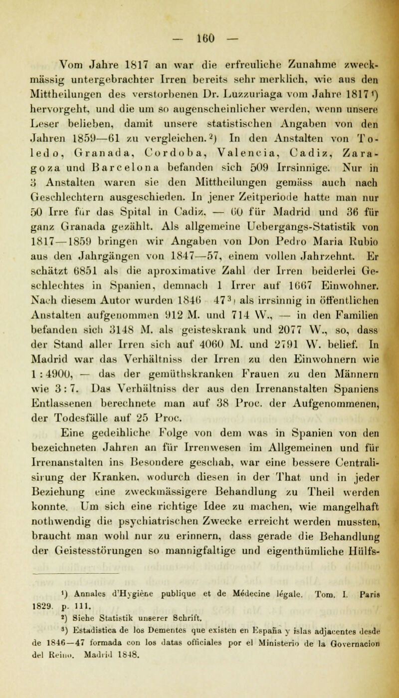 Vom Jahre 1817 an war die erfreuliche Zunahme zweck» massig untergebrachter Irren bereits sehr merklich, wie aus den Mittheilungen des verstorbenen Dr. Euzzuriaga vom Jahre 1817') hervorgeht, und die um so augenscheinlicher werden, wenn unsere Leser belieben, damit unsere statistischen Angaben von den Jahren 1859—61 zu vergleichen.2) In den Anstalten von To- ledo, Granada, Cordoba, Valencia, Cadiz, Zara- goza und Barcelona befanden sich 509 Irrsinnige. Nur in 3 Anstalten waren sie den Mittheilungen gemäss auch nach Geschlechtern ausgeschieden. In jener Zeitperiode hatte man nur 50 Irre für das Spital in Cadiz. — 60 für Madrid und 36 für ganz Granada gezählt. Als allgemeine Uebergangs-Statistik von 1817—1859 bringen wir Angaben von Don Pedro Maria Rubio aus den Jahrgängen von 1847—-57, einem vollen Jahrzehnt. Er schätzt 6851 als die aproximative Zahl der Irren beiderlei Ge- schlechtes in Spanien, demnach 1 Irrer auf 1667 Einwohner. Nach diesem Autor wurden 1846 47'*! als irrsinnig in öffentlichen Anstalten aufgenommen 912 M. und 714 VV., — in den Familien befanden sicli 3148 M. als geisteskrank und 2077 VV., so, dass der Stand aller Irren sich auf 4060 M. und 2791 W. belief. In Madrid war das Verhältniss der Irren zu den Einwohnern wie 1 : 4900, — das der gemüthskranken Frauen zu den Männern wie 3:7. Das Verhältniss der aus den Irrenanstalten Spaniens Entlassenen berechnete man auf 38 Proc. der Aufgenommenen, der Todesfälle auf 25 Proc. Eine gedeihliche Folge von dem was in Spanien von den bezeichneten Jahren an für Irrenwesen im Alleemeinen und für Irrenanstalten ins Besondere geschah, war eine bessere Centrali- sirung der Kranken, wodurch diesen in der That und in jeder Beziehung eine zweckmässigere Behandlung zu Theil werden konnte. Um sich eine richtige Idee zu machen, wie mangelhaft nothwendig die psychiatrischen Zwecke erreicht werden mussten, braucht man wohl nur zu erinnern, dass gerade die Behandlung der Geistesstörungen so mannigfaltige und eigenthümliche Hülfs- ') Annales d'Hvgiece publique et de Medecine legale. Tom. I. Paris 1829. p. 111. *) Siehe Statistik unserer Schrift. 8) Estadistica de los Dementes que existen en Espana y islas adjacentes desde de 1846—47 formada con los datas ofticiales por el Ministerio de la Governacion del Rein,.. Madrid 1848.