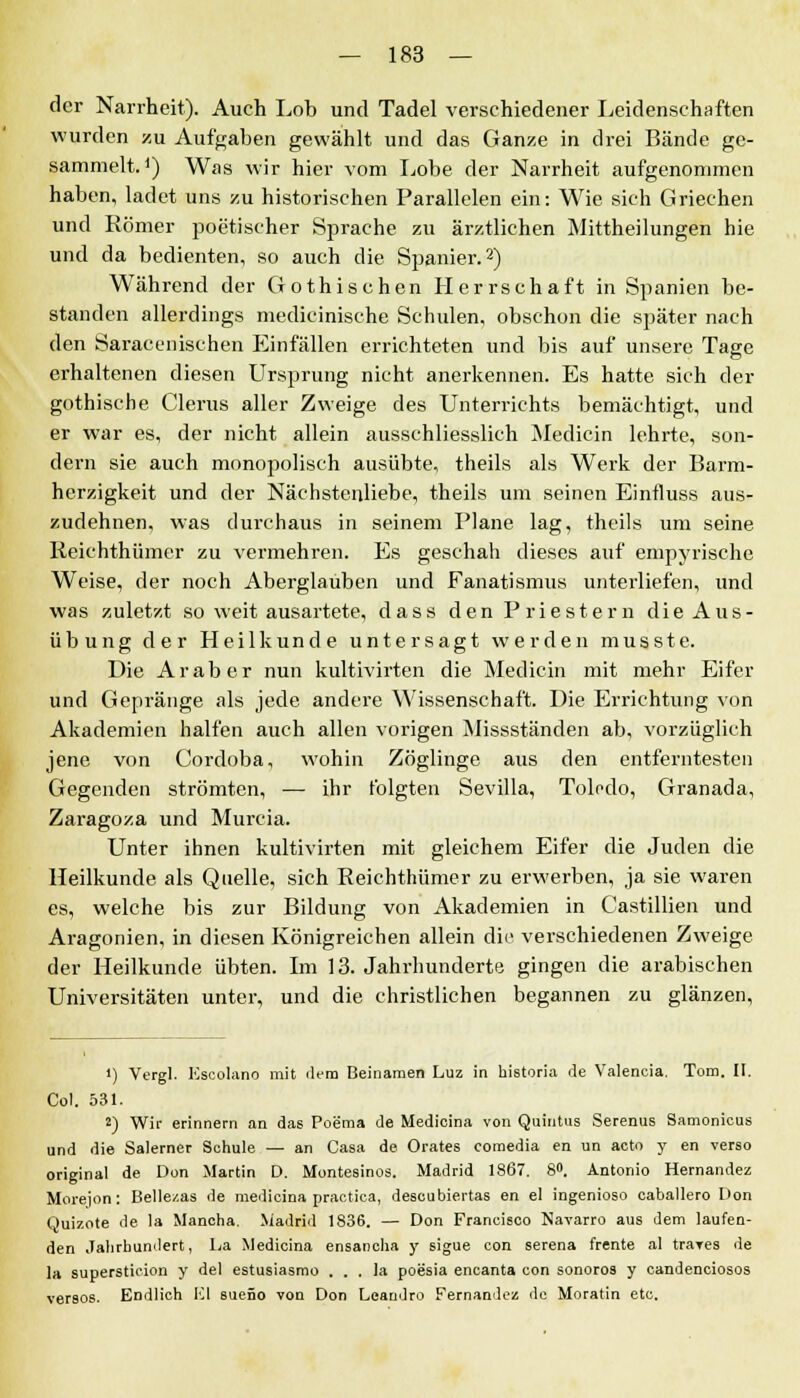 der Narrheit). Auch Lob und Tadel verschiedener Leidenschaften wurden zu Aufgaben gewählt und das Ganze in drei Bände ge- sammelt.J) Was wir hier vom Lobe der Narrheit aufgenommen haben, ladet uns zu historischen Parallelen ein: Wie sich Griechen und Römer poetischer Sprache zu ärztlichen Mittheilungen hie und da bedienten, so auch die Spanier.2) Während der Gothischen Herrschaft in Spanien be- standen allerdings medicinische Schulen, obschon die später nach den Saracenischen Einfällen errichteten und bis auf unsere Tage erhaltenen diesen Ursprung nicht anerkennen. Es hatte sich der gothische Clerus aller Zweige des Unterrichts bemächtigt, und er war es, der nicht allein ausschliesslich Medicin lehrte, son- dern sie auch monopolisch ausübte, theils als Werk der Barm- herzigkeit und der Nächstenliebe, theils um seinen Einfluss aus- zudehnen, was durchaus in seinem Plane lag, theils um seine Reichthümer zu vermehren. Es geschah dieses auf empyrische Weise, der noch Aberglauben und Fanatismus unterliefen, und was zuletzt so weit ausartete, dass den Priestern die Aus- übung der Heilkunde untersagt werden musste. Die Araber nun kultivirten die Medicin mit mehr Eifer und Gepränge als jede andere Wissenschaft. Die Errichtung von Akademien halfen auch allen vorigen Missständen ab, vorzüglich jene von Cordoba, wohin Zöglinge aus den entferntesten Gegenden strömten, — ihr folgten Sevilla, Toledo, Granada, Zaragoza und Murcia. Unter ihnen kultivirten mit gleichem Eifer die Juden die Heilkunde als Quelle, sich Reichthümer zu erwerben, ja sie waren es, welche bis zur Bildung von Akademien in Castillien und Aragonien, in diesen Königreichen allein die verschiedenen Zweige der Heilkunde übten. Im 13. Jahrhunderte gingen die arabischen Universitäten unter, und die christlichen begannen zu glänzen, 1) Vergl. Escolano mit dem Beinamen Luz in historia tle Valencia. Tom. II. Col. 531. 2) Wir erinnern an das Poema de Medieina von Quintus Serenus Samonicus und die Salerner Schule — an Casa de Orates comedia en un acto y en verso original de Don Martin D. Montesinos. Madrid 1867. 8°. Antonio Hernandez Morejon: Bellezas de medieina practica, deseubiertas en el ingenioso caballero Don Quizote de la Mancha. Madrid 1836. — Don Francisco Navarro aus dem laufen- den Jahrhundert, La Medieina ensancha y sigue con serena frente al traves de la supersticion y del estusiasmo . . . la poesia encanta con sonoros y candenciosos versos. Endlich Kl sueüo von Don Loandro Fernandez de Moratin etc.