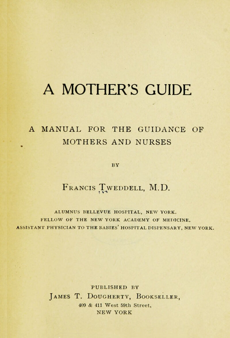 A MOTHER'S GUIDE A MANUAL FOR THE GUIDANCE OF MOTHERS AND NURSES BY Francis Tweddell, M.D. ALUMNUS HELLEVUE HOSPITAL, NEW YORK. FELLOW OK THE NEW YORK ACADEMY OF MEDICINE. ASSISTANT PHYSICIAN TO THE BABIEs' HOSPITAL DISPENSARY, NEW YORK. published hy James T. Dougherty, Bookseller, 409 & 411 West 59th Street, NEW YORK