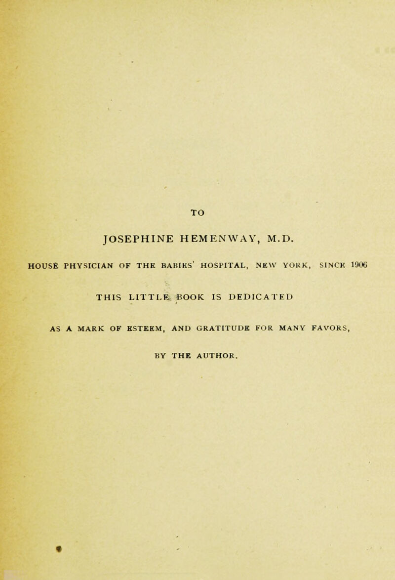 TO JOSEPHINE HEMENWAV, M.D. HOUSE PHYSICIAN OF THE BABIHS' HOSPITAL, NEW YOKK. SINCE 1906 THIS LITTLE BOOK IS DEDICATED AS A MARK OF ESTEEM. AND GRATITUDE FOR MANY FAVORS, BY THE AUTHOR.