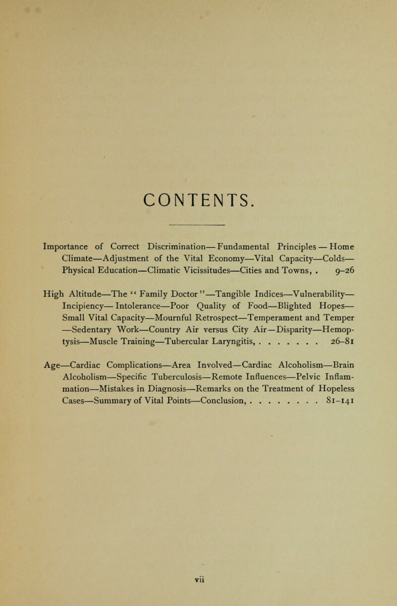 CONTENTS Importance of Correct Discrimination—Fundamental Principles — Home Climate—Adjustment of the Vital Economy—Vital Capacity—Colds— Physical Education—Climatic Vicissitudes—Cities and Towns, . 9-26 High Altitude—The Family Doctor—Tangible Indices—Vulnerability— Incipiency—Intolerance—Poor Quality of Food—Blighted Hopes— Small Vital Capacity—Mournful Retrospect—Temperament and Temper —Sedentary Work—Country Air versus City Air—Disparity—Hemop- tysis—Muscle Training—Tubercular Laryngitis, 26-81 Age—Cardiac Complications—Area Involved—Cardiac Alcoholism—Brain Alcoholism—Specific Tuberculosis—Remote Influences—Pelvic Inflam- mation—Mistakes in Diagnosis—Remarks on the Treatment of Hopeless Cases—Summary of Vital Points—-Conclusion, Sl-141