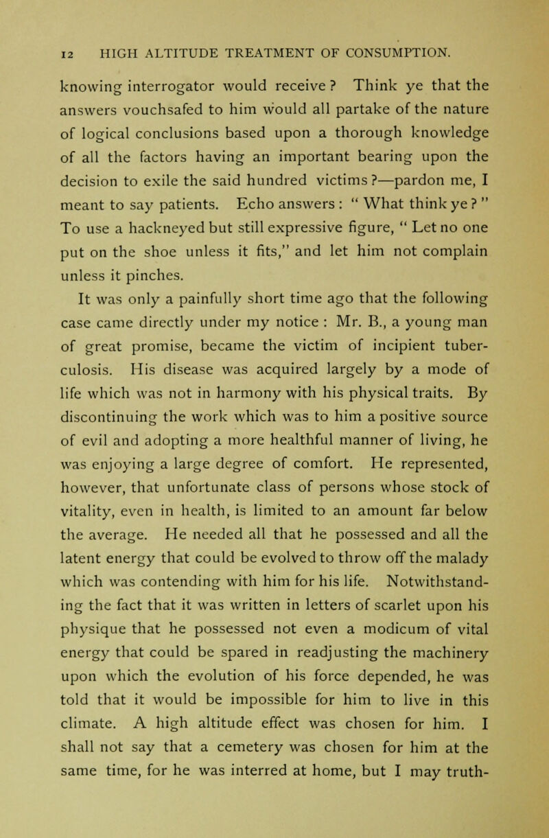 knowing interrogator would receive? Think ye that the answers vouchsafed to him would all partake of the nature of logical conclusions based upon a thorough knowledge of all the factors having an important bearing upon the decision to exile the said hundred victims ?—pardon me, I meant to say patients. Echo answers :  What think ye ?  To use a hackneyed but still expressive figure,  Let no one put on the shoe unless it fits, and let him not complain unless it pinches. It was only a painfully short time ago that the following case came directly under my notice : Mr. B., a young man of great promise, became the victim of incipient tuber- culosis. His disease was acquired largely by a mode of life which was not in harmony with his physical traits. By discontinuing the work which was to him a positive source of evil and adopting a more healthful manner of living, he was enjoying a large degree of comfort. He represented, however, that unfortunate class of persons whose stock of vitality, even in health, is limited to an amount far below the average. He needed all that he possessed and all the latent energy that could be evolved to throw off the malady which was contending with him for his life. Notwithstand- ing the fact that it was written in letters of scarlet upon his physique that he possessed not even a modicum of vital energy that could be spared in readjusting the machinery upon which the evolution of his force depended, he was told that it would be impossible for him to live in this climate. A high altitude effect was chosen for him. I shall not say that a cemetery was chosen for him at the same time, for he was interred at home, but I may truth-