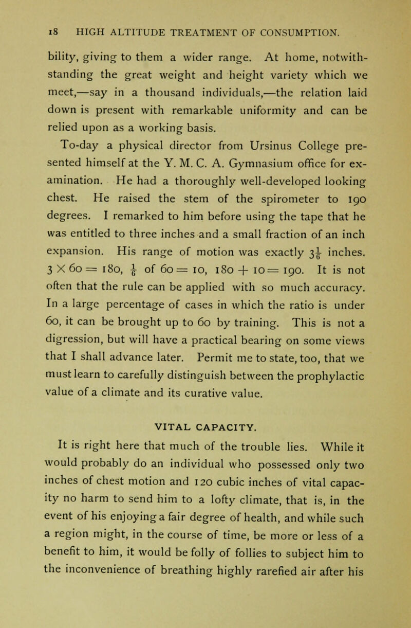 bility, giving to them a wider range. At home, notwith- standing the great weight and height variety which we meet,—say in a thousand individuals,—the relation laid down is present with remarkable uniformity and can be relied upon as a working basis. To-day a physical director from Ursinus College pre- sented himself at the Y. M. C. A. Gymnasium office for ex- amination. He had a thoroughly well-developed looking chest. He raised the stem of the spirometer to 190 degrees. I remarked to him before using the tape that he was entitled to three inches and a small fraction of an inch expansion. His range of motion was exactly 3^ inches. 3 x6o= 180, £ of 60= 10, 180 + 10= 190. It is not often that the rule can be applied with so much accuracy. In a large percentage of cases in which the ratio is under 60, it can be brought up to 60 by training. This is not a digression, but will have a practical bearing on some views that I shall advance later. Permit me to state, too, that we must learn to carefully distinguish between the prophylactic value of a climate and its curative value. VITAL CAPACITY. It is right here that much of the trouble lies. While it would probably do an individual who possessed only two inches of chest motion and 120 cubic inches of vital capac- ity no harm to send him to a lofty climate, that is, in the event of his enjoying a fair degree of health, and while such a region might, in the course of time, be more or less of a benefit to him, it would be folly of follies to subject him to the inconvenience of breathing highly rarefied air after his