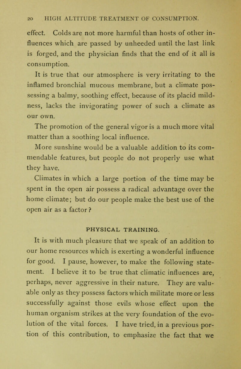effect. Colds are not more harmful than hosts of other in- fluences which are passed by unheeded until the last link is forged, and the physician finds that the end of it all is consumption. It is true that our atmosphere is very irritating to the inflamed bronchial mucous membrane, but a climate pos- sessing a balmy, soothing effect, because of its placid mild- ness, lacks the invigorating power of such a climate as our own. The promotion of the general vigor is a much more vital matter than a soothing local influence. More sunshine would be a valuable addition to its com- mendable features, but people do not properly use what they have. Climates in which a large portion of the time may be spent in the open air possess a radical advantage over the home climate; but do our people make the best use of the open air as a factor? PHYSICAL TRAINING. It is with much pleasure that we speak of an addition to our home resources which is exerting a wonderful influence for good. I pause, however, to make the following state- ment. I believe it to be true that climatic influences are, perhaps, never aggressive in their nature. They are valu- able only as they possess factors which militate more or less successfully against those evils whose effect upon the human organism strikes at the very foundation of the evo- lution of the vital forces. I have tried, in a previous por- tion of this contribution, to emphasize the fact that we