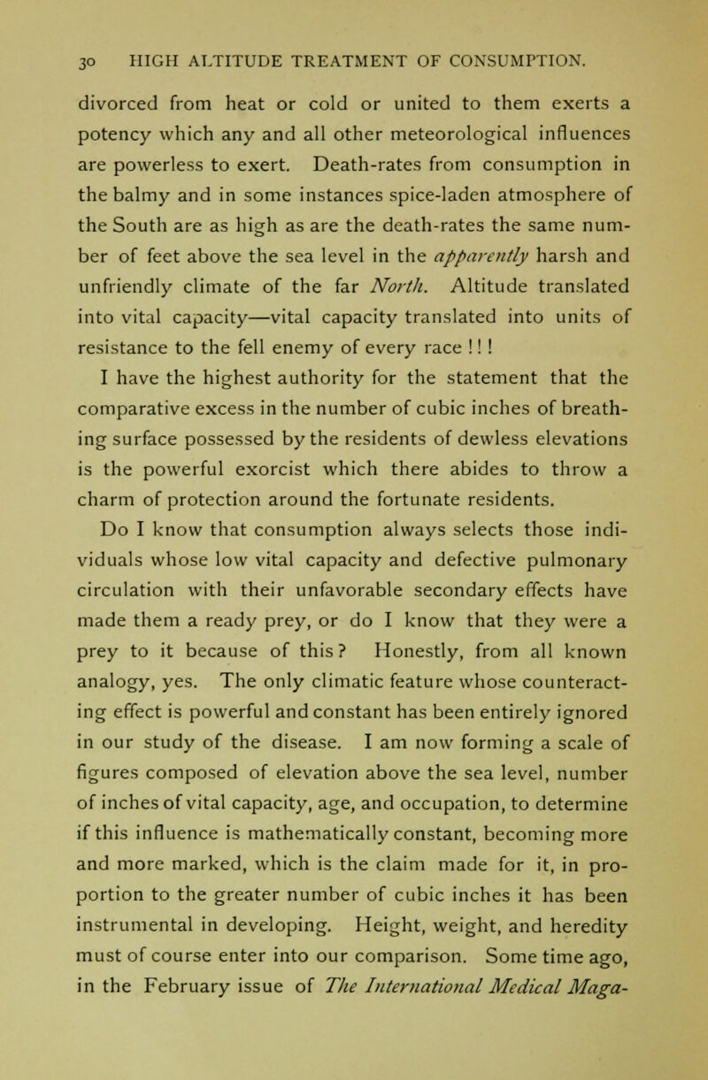 divorced from heat or cold or united to them exerts a potency which any and all other meteorological influences are powerless to exert. Death-rates from consumption in the balmy and in some instances spice-laden atmosphere of the South are as high as are the death-rates the same num- ber of feet above the sea level in the apparently harsh and unfriendly climate of the far North. Altitude translated into vital capacity—vital capacity translated into units of resistance to the fell enemy of every race !! ! I have the highest authority for the statement that the comparative excess in the number of cubic inches of breath- ing surface possessed by the residents of dewless elevations is the powerful exorcist which there abides to throw a charm of protection around the fortunate residents. Do I know that consumption always selects those indi- viduals whose low vital capacity and defective pulmonary circulation with their unfavorable secondary effects have made them a ready prey, or do I know that they were a prey to it because of this ? Honestly, from all known analogy, yes. The only climatic feature whose counteract- ing effect is powerful and constant has been entirely ignored in our study of the disease. I am now forming a scale of figures composed of elevation above the sea level, number of inches of vital capacity, age, and occupation, to determine if this influence is mathematically constant, becoming more and more marked, which is the claim made for it, in pro- portion to the greater number of cubic inches it has been instrumental in developing. Height, weight, and heredity must of course enter into our comparison. Some time ago, in the February issue of The International Medical Maga-