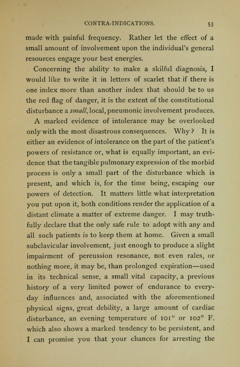 made with painful frequency. Rather let the effect of a small amount of involvement upon the individual's general resources engage your best energies. Concerning the ability to make a skilful diagnosis, I would like to write it in letters of scarlet that if there is one index more than another index that should be to us the red flag of danger, it is the extent of the constitutional disturbance a small, local, pneumonic involvement produces. A marked evidence of intolerance may be overlooked only with the most disastrous consequences. Why? It is either an evidence of intolerance on the part of the patient's powers of resistance or, what is equally important, an evi- dence that the tangible pulmonary expression of the morbid process is only a small part of the disturbance which is present, and which is, for the time being, escaping our powers of detection. It matters little what interpretation you put upon it, both conditions render the application of a distant climate a matter of extreme danger. I may truth- fully declare that the only safe rule to adopt with any and all such patients is to keep them at home. Given a small subclavicular involvement, just enough to produce a slight impairment of percussion resonance, not even rales, or nothing more, it may be, than prolonged expiration—used in its technical sense, a small vital capacity, a previous history of a very limited power of endurance to every- day influences and, associated with the aforementioned physical signs, great debility, a large amount of cardiac disturbance, an evening temperature of ioi or 1020 F. which also shows a marked tendency to be persistent, and I can promise you that your chances for arresting the