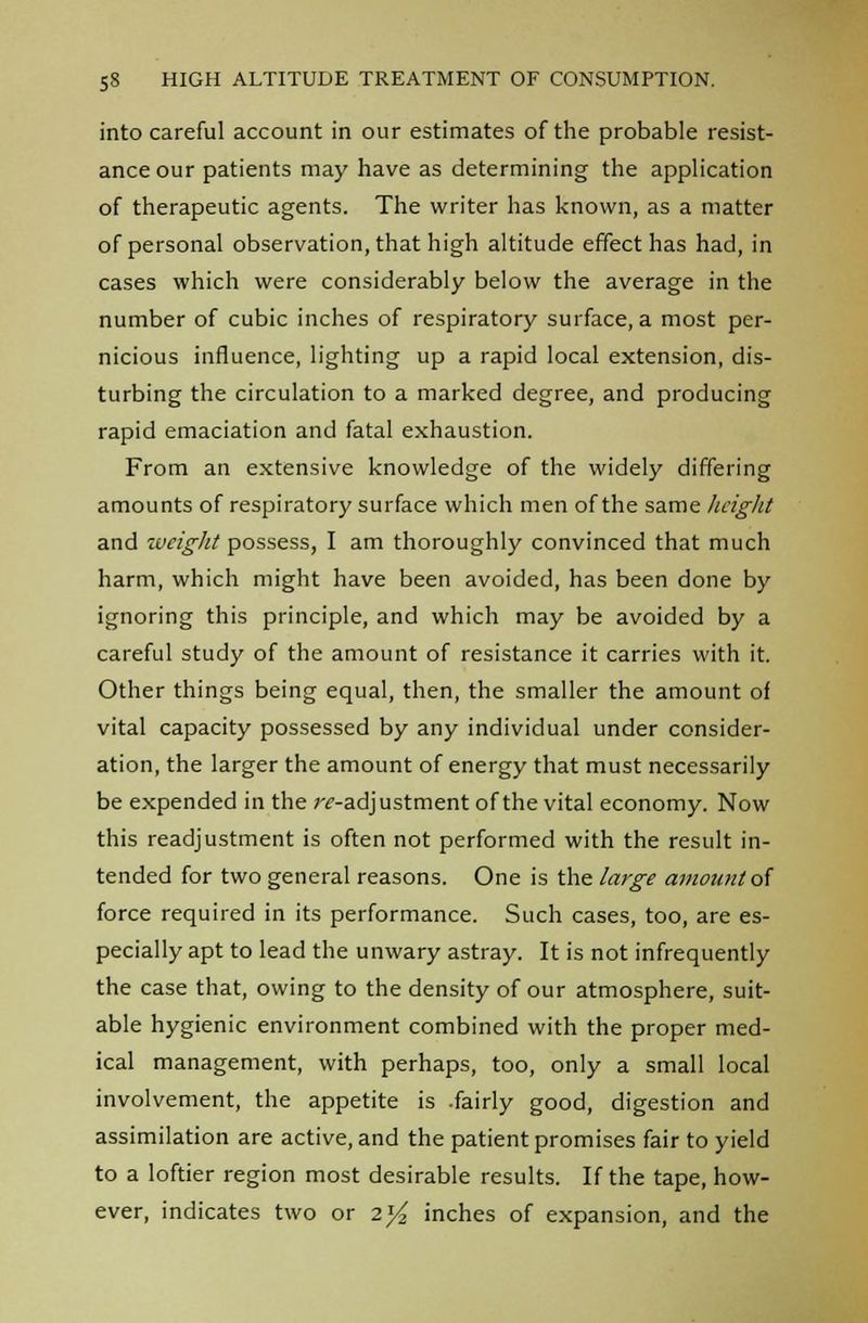 into careful account in our estimates of the probable resist- ance our patients may have as determining the application of therapeutic agents. The writer has known, as a matter of personal observation, that high altitude effect has had, in cases which were considerably below the average in the number of cubic inches of respiratory surface, a most per- nicious influence, lighting up a rapid local extension, dis- turbing the circulation to a marked degree, and producing rapid emaciation and fatal exhaustion. From an extensive knowledge of the widely differing amounts of respiratory surface which men of the same height and weight possess, I am thoroughly convinced that much harm, which might have been avoided, has been done by ignoring this principle, and which may be avoided by a careful study of the amount of resistance it carries with it. Other things being equal, then, the smaller the amount of vital capacity possessed by any individual under consider- ation, the larger the amount of energy that must necessarily be expended in the readjustment of the vital economy. Now this readjustment is often not performed with the result in- tended for two general reasons. One is the large amount of force required in its performance. Such cases, too, are es- pecially apt to lead the unwary astray. It is not infrequently the case that, owing to the density of our atmosphere, suit- able hygienic environment combined with the proper med- ical management, with perhaps, too, only a small local involvement, the appetite is .fairly good, digestion and assimilation are active, and the patient promises fair to yield to a loftier region most desirable results. If the tape, how- ever, indicates two or 2^ inches of expansion, and the