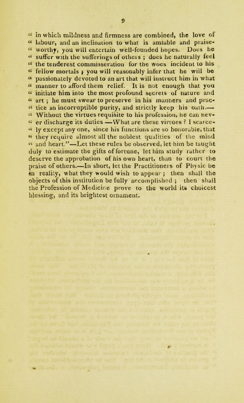 u in which mildness and firmness are combined, the love of  labour, and an inclination to what is amiable and piaise-  worthy, you will entertain well-founded hopes. Dots he  suffer with the sufferings of otheis ; does he naturally feel  the tenderest commisseration for the woes incident to his  fellow mortals j you will reasonably infer that he wiil be « passionately devoted to an art that will instruct him in what  manner to afford them relief. It is not enough that you  initiate him into the most profound secrets of nature and  art ; he must swear to preserve in his manners and prac-  lice an incorruptible purity, and strictly keep his oath —  Without the virtues requisite to his profession, he can nev-  er discharge its duties —What are these virtues ? I scarce-  \y except any one, since his functions are so honorable, that  they require almost all the noblest qualities of the mind « and heart.—Let these rules be observed, let him be taught duly to estimate the gifts of fortune, let him study rather to deserve the approbation of his own heart, than to court the praise of others.—In short, let the Practitioners of Phjsic be in reality, what they would wish to appear ; then shall the objects of this institution be fully accomplished ; then shall the Profession of Medicine prove to the world its choicest blessing, and its brightest ornament.