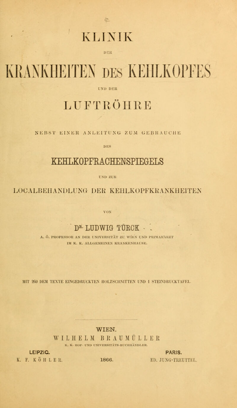 KLINIK KRANKHEITEN des KEHLKOPEES LUFTRÖHRE NEBST EIN E R A N L K 1 T l' >' G ZU M G E B R A U C H E KEHLKOPFRAGHENSPIEGELS LOCALBEHANDLÜKG DP:R KEHLKOPFKRANKHEITEN D^-LUDWIG TÜRCK - '. A. Ö. PliOFESSOK AN DFÄi UNIVERSITÄT ZL' WIEN UND FUniAirVliZT IM K. K. ALLGKMEINEN KKANKKNHAUSK. MIT 260 DEM TEXTE EINGEDRUCKTEN HOLZSCHNITTEN UND 1 STEINDIUCKTAFEL. WIEN. WILHELM B K A U M Ü L L E R K. K. HOF- UND UNIVERSITÄTS-BUCHHÄXDI.ER. LEIPZIG. PARIS. K. F. K Ö II L E 11. 1866. ED. JlWG-TllKUTTKL.