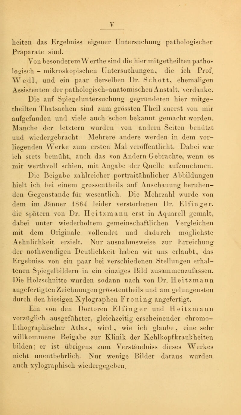 heiten das Ergebnlss eigener Untersuchung pathologischer Präparate sind. Von besonderem Werthe sind die hier mitgetheilten patho- looisch - mikroskopischen Untersuchungen, die ich Prof. Wedl, und ein paar derselben Dr. Schott, ehemaligen Assistenten der pathologisch-anatomischen Anstalt, verdanke. Die auf Spiegeluntersuchung gegründeten hier mitge- theilten Thatsachen sind zum grössten Theil zuerst von mir aufoefunden und viele auch schon bekannt oemacht worden. Manche der letztern wurden von andern Seiten benützt und wiedergebracht. Mehrere andere werden in dem vor- liegenden Werke zum ersten Mal veröffentlicht. Dabei war ich stets bemüht, auch das von Andern Gebrachte, wenn es mir werthvoll schien, mit x\ngabe der Quelle aufzunehmen. Die Beigabe zahlreicher portraitähnlicher Abbildungen hielt ich bei einem gfrossentheils auf iVnschauuncr beruhen- den Geoenstande für wesentlich. Die Mehrzahl wurde von dem im Jänner 1864 leider verstorbenen Dr. Elfinoer, o die spätem von Dr. Heitzmann erst in Aquarell gemalt, dabei unter wiederholtem oemeinschaftlichen Veröl eichen o O mit dem Orioinale vollendet und dadurch möoUohste Aehnlichkeit erzielt. Nur ausnahmsweise zur Erreichuno- o der nothwendigen Deutlichkeit haben wir uns erlaubt, das Ergebniss von ein paar bei verschiedenen Stellungen erhal- tenen Spiegelbildern in ein einziges Bild zusammenzufassen. Die Holzschnitte wurden sodann nach von Dr. Heitzmann angefertigten Zeichnungen grösstentheils und am gelungensten durch den hiesigen Xylographen Froning angefertigt. Ein von den Doctoren E1 f i n o- e r und H e i t z m a n n vorzüolich ausoeführter. oleichzeitio- erscheinender chromo- lithographischer xVtlas, wird , wie ich glaube, eine sehr willkommene Beigabe zur Klinik der Kehlkopfkrankheiten bilden; er ist übrigens zum Verständniss dieses Werkes nicht unentbehrlich. Nur wenige Bilder daraus wurden auch xvloorapliisch wiederoeoeben